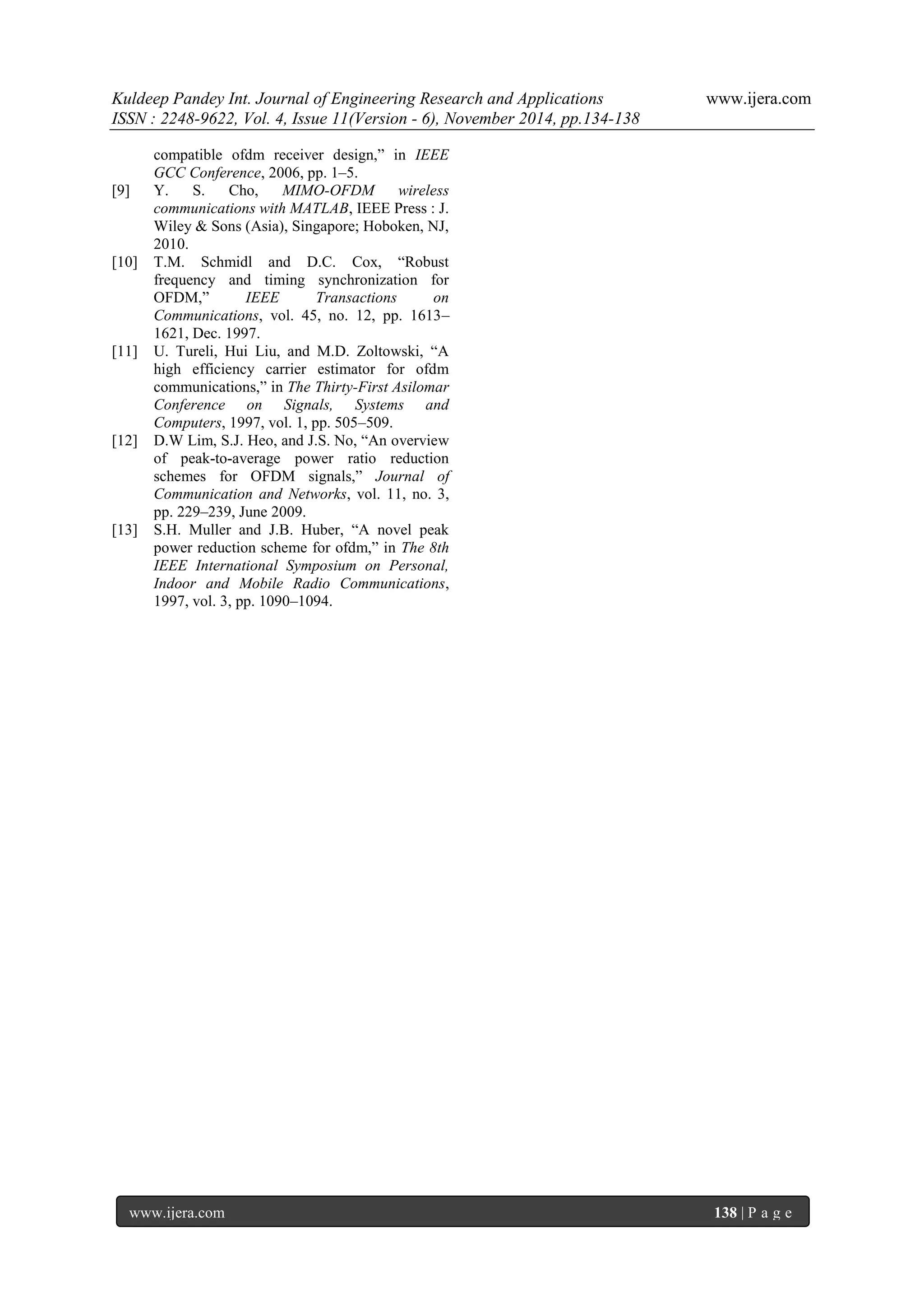 Kuldeep Pandey Int. Journal of Engineering Research and Applications www.ijera.com 
ISSN : 2248-9622, Vol. 4, Issue 11(Version - 6), November 2014, pp.134-138 
www.ijera.com 138 | P a g e 
compatible ofdm receiver design,” in IEEE GCC Conference, 2006, pp. 1–5. [9] Y. S. Cho, MIMO-OFDM wireless communications with MATLAB, IEEE Press : J. Wiley & Sons (Asia), Singapore; Hoboken, NJ, 2010. [10] T.M. Schmidl and D.C. Cox, “Robust frequency and timing synchronization for OFDM,” IEEE Transactions on Communications, vol. 45, no. 12, pp. 1613– 1621, Dec. 1997. [11] U. Tureli, Hui Liu, and M.D. Zoltowski, “A high efficiency carrier estimator for ofdm communications,” in The Thirty-First Asilomar Conference on Signals, Systems and Computers, 1997, vol. 1, pp. 505–509. [12] D.W Lim, S.J. Heo, and J.S. No, “An overview of peak-to-average power ratio reduction schemes for OFDM signals,” Journal of Communication and Networks, vol. 11, no. 3, pp. 229–239, June 2009. [13] S.H. Muller and J.B. Huber, “A novel peak power reduction scheme for ofdm,” in The 8th IEEE International Symposium on Personal, Indoor and Mobile Radio Communications, 1997, vol. 3, pp. 1090–1094. 