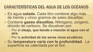 CARACTERÍSTICAS DEL AGUA DE LOS OCÉANOS
 Es agua salada. Cada litro contiene algo más
de treinta y cinco gramos de sales disueltas.
 Contiene gases disueltos. Nitrógeno, oxígeno,
dióxido de carbono. Se disuelven por:
 Por el oleaje, que tiende a mezclar el agua con el
aire.
 Por la actividad de los seres vivos acuáticos.
 Su temperatura varía con la profundidad. La
superficie es calentada por el Sol.
 