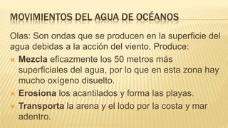MOVIMIENTOS DEL AGUA DE OCÉANOS
Olas: Son ondas que se producen en la superficie del
agua debidas a la acción del viento. Produce:
 Mezcla eficazmente los 50 metros más
superficiales del agua, por lo que en esta zona hay
mucho oxígeno disuelto.
 Erosiona los acantilados y forma las playas.
 Transporta la arena y el lodo por la costa y mar
adentro.
 