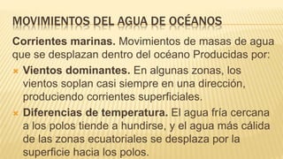 MOVIMIENTOS DEL AGUA DE OCÉANOS
Corrientes marinas. Movimientos de masas de agua
que se desplazan dentro del océano Producidas por:
 Vientos dominantes. En algunas zonas, los
vientos soplan casi siempre en una dirección,
produciendo corrientes superficiales.
 Diferencias de temperatura. El agua fría cercana
a los polos tiende a hundirse, y el agua más cálida
de las zonas ecuatoriales se desplaza por la
superficie hacia los polos.
 
