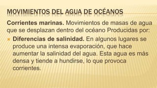 MOVIMIENTOS DEL AGUA DE OCÉANOS
Corrientes marinas. Movimientos de masas de agua
que se desplazan dentro del océano Producidas por:
 Diferencias de salinidad. En algunos lugares se
produce una intensa evaporación, que hace
aumentar la salinidad del agua. Esta agua es más
densa y tiende a hundirse, lo que provoca
corrientes.
 