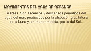 MOVIMIENTOS DEL AGUA DE OCÉANOS
Mareas. Son ascensos y descensos periódicos del
agua del mar, producidos por la atracción gravitatoria
de la Luna y, en menor medida, por la del Sol..
 
