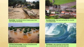 Avenidas: inundación de un cauce seco tras
una intensa tormenta.
Lluvias torrenciales: fuertes precipitaciones
que producen inundaciones.
Inundaciones: ríos que aumentan su caudal
y se desbordan.
Tsunamis: olas gigantes producidas
por un terremoto en el fondo del mar.
 