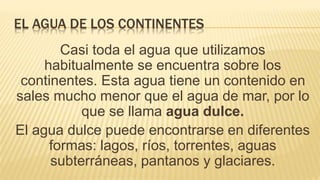 EL AGUA DE LOS CONTINENTES
Casi toda el agua que utilizamos
habitualmente se encuentra sobre los
continentes. Esta agua tiene un contenido en
sales mucho menor que el agua de mar, por lo
que se llama agua dulce.
El agua dulce puede encontrarse en diferentes
formas: lagos, ríos, torrentes, aguas
subterráneas, pantanos y glaciares.
 