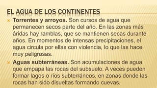 EL AGUA DE LOS CONTINENTES
 Torrentes y arroyos. Son cursos de agua que
permanecen secos parte del año. En las zonas más
áridas hay ramblas, que se mantienen secas durante
años. En momentos de intensas precipitaciones, el
agua circula por ellas con violencia, lo que las hace
muy peligrosas.
 Aguas subterráneas. Son acumulaciones de agua
que empapa las rocas del subsuelo. A veces pueden
formar lagos o ríos subterráneos, en zonas donde las
rocas han sido disueltas formando cuevas.
 
