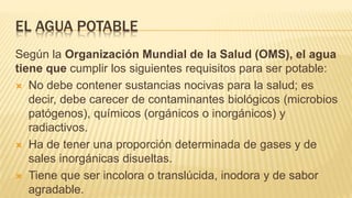 EL AGUA POTABLE
Según la Organización Mundial de la Salud (OMS), el agua
tiene que cumplir los siguientes requisitos para ser potable:
 No debe contener sustancias nocivas para la salud; es
decir, debe carecer de contaminantes biológicos (microbios
patógenos), químicos (orgánicos o inorgánicos) y
radiactivos.
 Ha de tener una proporción determinada de gases y de
sales inorgánicas disueltas.
 Tiene que ser incolora o translúcida, inodora y de sabor
agradable.
 