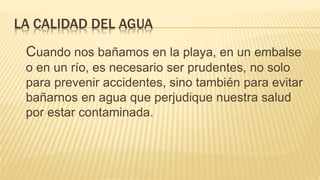 LA CALIDAD DEL AGUA
Cuando nos bañamos en la playa, en un embalse
o en un río, es necesario ser prudentes, no solo
para prevenir accidentes, sino también para evitar
bañarnos en agua que perjudique nuestra salud
por estar contaminada.
 