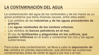 LA CONTAMINACIÓN DEL AGUA
La contaminación del agua de los continentes y de los mares es un
grave problema que tiene diversas causas, entre ellas están:
 Los vertidos de las industrias y de las aguas procedentes de
granjas.
 Las aguas residuales de los núcleos urbanos.
 Los vertidos de barcos petroleros en el mar.
 El uso de fertilizantes y plaguicidas en los cultivos, que
pueden infiltrarse en el suelo y contaminar los ríos y las aguas
subterráneas.
Para evitar esta contaminación, se lleva a cabo la depuración de
los vertidos en plantas depuradoras, que eliminan las sustancias
contaminantes antes de verter el agua a los ríos o al mar.
 