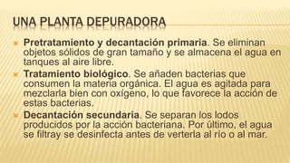 UNA PLANTA DEPURADORA
 Pretratamiento y decantación primaria. Se eliminan
objetos sólidos de gran tamaño y se almacena el agua en
tanques al aire libre.
 Tratamiento biológico. Se añaden bacterias que
consumen la materia orgánica. El agua es agitada para
mezclarla bien con oxígeno, lo que favorece la acción de
estas bacterias.
 Decantación secundaria. Se separan los lodos
producidos por la acción bacteriana. Por último, el agua
se filtray se desinfecta antes de verterla al río o al mar.
 