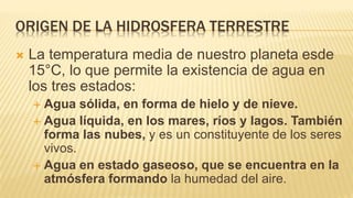 ORIGEN DE LA HIDROSFERA TERRESTRE
 La temperatura media de nuestro planeta esde
15°C, lo que permite la existencia de agua en
los tres estados:
 Agua sólida, en forma de hielo y de nieve.
 Agua líquida, en los mares, ríos y lagos. También
forma las nubes, y es un constituyente de los seres
vivos.
 Agua en estado gaseoso, que se encuentra en la
atmósfera formando la humedad del aire.
 