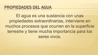 PROPIEDADES DEL AGUA
El agua es una sustancia con unas
propiedades extraordinarias, interviene en
muchos procesos que ocurren en la superficie
terrestre y tiene mucha importancia para los
seres vivos.
 