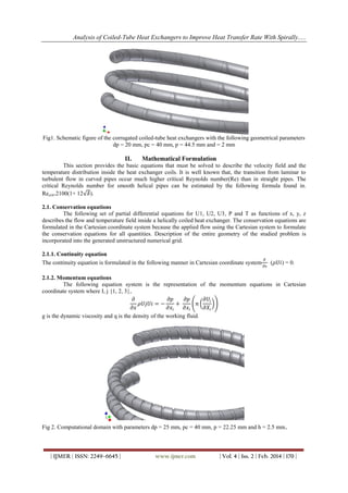 Analysis of Coiled-Tube Heat Exchangers to Improve Heat Transfer Rate With Spirally.....
| IJMER | ISSN: 2249–6645 | www.ijmer.com | Vol. 4 | Iss. 2 | Feb. 2014 | 170 |
Fig1. Schematic figure of the corrugated coiled-tube heat exchangers with the following geometrical parameters
dp = 20 mm, pc = 40 mm, p = 44.5 mm and = 2 mm
II. Mathematical Formulation
This section provides the basic equations that must be solved to describe the velocity field and the
temperature distribution inside the heat exchanger coils. It is well known that, the transition from laminar to
turbulent flow in curved pipes occur much higher critical Reynolds number(Re) than in straight pipes. The
critical Reynolds number for smooth helical pipes can be estimated by the following formula found in.
Recrit=2100(1+ 12 𝛿).
2.1. Conservation equations
The following set of partial differential equations for U1, U2, U3, P and T as functions of x, y, z
describes the flow and temperature field inside a helically coiled heat exchanger. The conservation equations are
formulated in the Cartesian coordinate system because the applied flow using the Cartesian system to formulate
the conservation equations for all quantities. Description of the entire geometry of the studied problem is
incorporated into the generated unstructured numerical grid.
2.1.1. Continuity equation
The continuity equation is formulated in the following manner in Cartesian coordinate system
𝜕
𝜕𝑥
(𝜌𝑈𝑖) = 0.
2.1.2. Momentum equations
The following equation system is the representation of the momentum equations in Cartesian
coordinate system where I, j {1, 2, 3},
𝜕
𝜕𝑥
𝜌𝑈𝑗𝑈𝑖 = −
𝜕𝑝
𝜕𝑥𝑖
+
𝜕𝑝
𝜕𝑥𝑖
𝑛
𝜕𝑈𝑖
𝜕𝑋𝑖
g is the dynamic viscosity and q is the density of the working fluid.
Fig 2. Computational domain with parameters dp = 25 mm, pc = 40 mm, p = 22.25 mm and h = 2.5 mm.
 