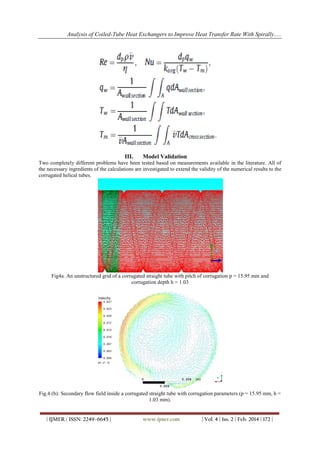 Analysis of Coiled-Tube Heat Exchangers to Improve Heat Transfer Rate With Spirally.....
| IJMER | ISSN: 2249–6645 | www.ijmer.com | Vol. 4 | Iss. 2 | Feb. 2014 | 172 |
III. Model Validation
Two completely different problems have been tested based on measurements available in the literature. All of
the necessary ingredients of the calculations are investigated to extend the validity of the numerical results to the
corrugated helical tubes.
Fig4a. An unstructured grid of a corrugated straight tube with pitch of corrugation p = 15.95 mm and
corrugation depth h = 1.03
Fig.4 (b): Secondary flow field inside a corrugated straight tube with corrugation parameters (p = 15.95 mm, h =
1.03 mm).
 