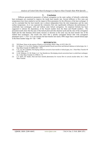 Analysis of Coiled-Tube Heat Exchangers to Improve Heat Transfer Rate With Spirally.....
| IJMER | ISSN: 2249–6645 | www.ijmer.com | Vol. 4 | Iss. 2 | Feb. 2014 | 175 |
V. Conclusion
Different geometrical parameters of helical corrugation on the outer surface of helically coiled-tube
heat exchangers are examined to improve the inside heat transfer rate. Several different in flow rates and
temperatures have been studied to test the impact of flow parameters for the efficiency of the heat exchanger. It
can be concluded that the heat transfer rate is almost independent from the inlet temperature and the outer
surface temperature. As it was expected the volumetric flow rate significantly influences the performance of
coiled-tube heat exchangers with and without outer helical corrugation. An empirical formula has been
suggested to indicate the dependency of the Nusselt number from the Dean and Prandtl numbers... The
presented results show that the ratio of the helical pitch and tube diameter (p/d) and the ratio of the corrugation
depth and the tube diameter (h/d) nearly increase or decrease in the same way the heat transfer rate of the
studied heat exchangers. The results also show that a spirally corrugated helical tube with corrugation
parameters (p/d = 1, h/d = 0.1) can increase the heat transfer rate nearly 100% larger than a smooth helical pipe
in the Dean number range 30 < De < 1400.
REFERENCES
[1] W.R.Dean, Notes on the motion of fluid in a curved pipe, Philos. Mag. 4 (1927) 208–223.
[2] B. Zheng, C.X. Lin, M.A. Ebadian, Combined laminar forced convection and thermal radiation in helical pipe, Int. J.
Heat Mass Transfer 43 (2000) 1067– 1078.
[3] C.X. Lin, M.A. Ebadian, Developing turbulent convective heat transfer in helical pipes, Int. J. Heat Mass Transfer 40
(1997) 3861–3873.
[4] J.J.M. Sillekens, C.C.M. Rindt, A.A. Van Steenhoven, Developing mixed convection heat in coiled heat exchanger,
Int. J. Heat Mass Transfer 41 (1998) 61–72.
[5] C.E. Kalb, J.D. Seader, Heat and mass transfer phenomena for viscous flow in curved circular tubes, Int. J. Heat
Mass Transfer.
 
