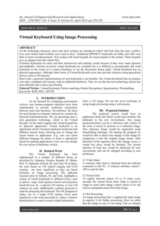 Int. Journal of Engineering Research and Applications www.ijera.com
ISSN : 2248-9622, Vol. 4, Issue 4( Version 4), April 2014, pp.129-130
www.ijera.com 129 | P a g e
Virtual Keyboard Using Image Processing
ABSTRACT
As the technology advances, more and more systems are introduced which will look after the users comfort.
Few years before hard switches were used as keys. Traditional QWERTY keyboards are bulky and offer very
little in terms of enhancements. Now-a-days soft touch keypads are much popular in the market. These keypads
give an elegant look and a better feel.
Currently keyboards are static and their interactivity and usability would increase if they were made dynamic
and adaptable. Various on-screen virtual keyboards are available but it is difficult to accommodate full sized
keyboard on the screen as it creates hindrance to see the documents being typed. Virtual Keyboard has no
physical appearance. Although other forms of Virtual Keyboards exist; they provide solutions using specialized
devices such as 3D cameras.
Due to this, a practical implementation of such keyboards is not feasible. The Virtual Keyboard that we propose
uses only a standard web camera, with no additional hardware. Thus we see that the new technology always has
more Benefits and is more user-friendly.
General Terms : Virtual Keyboard, Pattern matching, Pattern Recognition, Segmentation, Thresholding.
Keywords RGB, HSV, API,VK
I. INTRODUCTION
As the demand for computing environment
evolves, new human-computer interfaces have been
implemented to provide multiform interactions
between users and machines. Nevertheless, the basis
for most human-to-computer interactions remains the
binomial keyboard/mouse. We are presenting here a
next generation technology, which is the Virtual
Keypad. As the name suggests the virtual keypad has
no physical appearance. Virtual keyboard is an
application which virtualizes hardware keyboard with
different layouts hence allowing user to change the
layout based on application. E.g. user can select
different language for editor or select a specialized
layout for gaming applications. User can even design
his own layout in hardware version. .
II. Related Work
The Virtual Keyboard has been
implemented in a number of different forms, as
described by Adajania, Gosalia, Kanade, H. Mehta,
Prof. N. Shekokar ,Kölsch, M. and Turk, M of these,
the ones based on 3-D optical ranging and CCD
cameras are most significant as they are based
primarily on image processing. The elaborate
research done by Kölsch, M. and Turk, highlights a
variety of virtual keyboards in different forms, such
as gloves, rings, hand gestures based and projection
based devices. In , a special 3-D camera, or two 2-D
cameras are used. Additionally a pattern projector is
used for projecting the keyboard. The VK designed in
makes use of a single CCD camera. Even more
significant is the work presented in, where a shadow
based analysis is used to acquire depth information
from a 2-D image. We use the novel technique of
using image processing using a web camera.
III. Proposed Solution
The proposed system would have an
application front end which would help initialize the
keyboard to the new environment. Any image
projected/surface can be a reference and a photo of
the same is stored in memory as a reference image.
This reference image would be segmented using
thresholding technique. On running the program we
would be able to detect any change in this image by
comparing it with the original image stored. After
detection of the segment where the change occurs, a
virtual key press would be initiated. The current
function of each key would be displayed for user
convenience and can be changed according to user
preference.
4.1 Video Input
A constant video feed is obtained from the webcam
connected to the PC. A webcam interface control /
API is used for this.
4.2 Frame Grab
At regular intervals (about 10 to 15 times every
second), the current frame from video is copied as
image to some other image control where in we can
read or manipulate pixels from that image.
4.3 Pre-Processing
An image processing filter is applied the input image
to improve it for further processing. Here we either
blur the image in case it’s too sharp. Else we sharpen
RESEARCH ARTICLE OPEN ACCESS
 