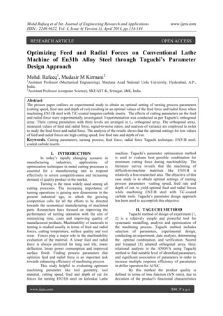 Mohd.Rafeeq et al Int. Journal of Engineering Research and Applications www.ijera.com
ISSN : 2248-9622, Vol. 4, Issue 4( Version 1), April 2014, pp.134-144
www.ijera.com 134 | P a g e
Optimizing Feed and Radial Forces on Conventional Lathe
Machine of En31b Alloy Steel through Taguchi’s Parameter
Design Approach
Mohd. Rafeeq1
, Mudasir M Kirmani2
1
Assistant Professor (Mechanical Engineering), Maulana Azad National Urdu University, Hyderabad, A.P.,
India.
2
Assistant Professor (computer Science), SKUAST-K, Srinagar, J&K, India.
Abstract
The present paper outlines an experimental study to obtain an optimal setting of turning process parameters
(cutting speed, feed rate and depth of cut) resulting in an optimal values of the feed force and radial force when
machining EN31B steel with TiC-coated tungsten carbide inserts. The effects of cutting parameters on the feed
and radial force were experimentally investigated. Experimentation was conducted as per Taguchi's orthogonal
array. Three cutting parameters with three levels are arranged in L9 orthogonal array. The orthogonal array,
measured values of feed and radial force, signal-to-noise ratios, and analysis of variance are employed in order
to study the feed force and radial force. The analysis of the results shows that the optimal settings for low values
of feed and radial forces are high cutting speed, low feed rate and depth of cut.
Keywords. Cutting parameters; turning process; feed force; radial force Taguchi technique; EN31B steel;
coated carbide inserts.
I. INTRODUCTION
In today’s rapidly changing scenario in
manufacturing industries, applications of
optimization techniques in metal cutting processes is
essential for a manufacturing unit to respond
effectively to severe competitiveness and increasing
demand of quality product in the market.
Turning is the most widely used among all
cutting processes. The increasing importance of
turning operations is gaining new dimensions in the
present industrial age, in which the growing
competition calls for all the efforts to be directed
towards the economical manufacturing of machined
parts .Researchers have focused on improving the
performance of turning operation with the aim of
minimizing time, costs and improving quality of
manufactured products. Machinability of materials in
turning is studied usually in terms of feed and radial
forces, cutting temperature, surface quality and tool
wear. Forces play a major role in the machinability
evaluation of the material. A lower feed and radial
force is always preferred for long tool life, lower
deflection, lesser power consumption and improved
surface finish. Finding process parameters that
optimize feed and radial force is an important task
towards enhancing efficiency of machining process.
This study helpful in evaluating optimum
machining parameter like tool geometry, tool
material, cutting speed, feed and depth of cut for
forces for turning EN31B steel on kirloskar Lathe
machine. Taguchi’s parameter optimization method
is used to evaluate best possible combination for
minimum cutting force during machinability. The
literature survey reveals that the machining of
difficult-to-machine materials like EN31B is
relatively a less researched area. The objective of this
case study is to obtain optimal settings of turning
process parameters –cutting speed, feed rate and
depth of cut, to yield optimal feed and radial forces
while machining EN31B steel with TiC-coated
carbide tools. Taguchi’s parameter design approach
has been used to accomplish this objective.
II. TAGUCHI METHOD
Taguchi method of design of experiment [1,
2] is a relatively simple and powerful tool for
systematic modelling, analysis and optimization of
the machining process. Taguchi method includes
selection of parameters, experimental design,
conducting an experiment, data analysis, determining
the optimal combination, and verification. Noorul
and Jeyapaul [3] adopted orthogonal array, Grey
relational analysis in the ANOVA using Taguchi
method to find suitable level of identified parameters,
and significant association of parameters in order to
increase multiple response efficiency of parameters
in driller operation for Al/SiC.
By this method the product quality is
defined in terms of loss function (S/N ratio), due to
deviation of the product's functional characteristics
RESEARCH ARTICLE OPEN ACCESS
 