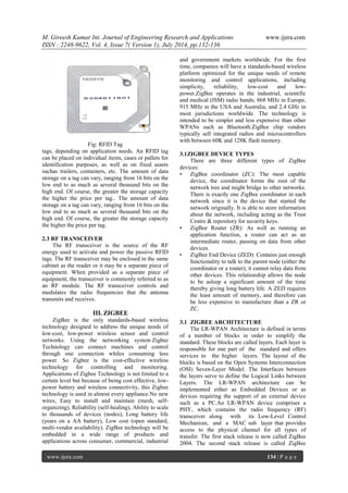 M. Gireesh Kumar Int. Journal of Engineering Research and Applications www.ijera.com 
ISSN : 2248-9622, Vol. 4, Issue 7( Version 1), July 2014, pp.132-136 
www.ijera.com 134 | P a g e 
Fig: RFID Tag tags, depending on application needs. An RFID tag can be placed on individual items, cases or pallets for identification purposes, as well as on fixed assets suchas trailers, containers, etc. The amount of data storage on a tag can vary, ranging from 16 bits on the low end to as much as several thousand bits on the high end. Of course, the greater the storage capacity the higher the price per tag.. The amount of data storage on a tag can vary, ranging from 16 bits on the low end to as much as several thousand bits on the high end. Of course, the greater the storage capacity the higher the price per tag. 2.3 RF TRANSCEIVER The RF transceiver is the source of the RF energy used to activate and power the passive RFID tags. The RF transceiver may be enclosed in the same cabinet as the reader or it may be a separate piece of equipment. When provided as a separate piece of equipment, the transceiver is commonly referred to as an RF module. The RF transceiver controls and modulates the radio frequencies that the antenna transmits and receives. 
III. ZIGBEE 
ZigBee is the only standards-based wireless technology designed to address the unique needs of low-cost, low-power wireless sensor and control networks. Using the networking system Zigbee Technology can connect machines and control through one connection whiles consuming less power. So Zigbee is the cost-effective wireless technology for controlling and monitoring. Applications of Zigbee Technology is not limited to a certain level but because of being cost effective, low- power battery and wireless connectivity, this Zigbee technology is used in almost every appliance.No new wires, Easy to install and maintain (mesh, self- organizing), Reliability (self-healing), Ability to scale to thousands of devices (nodes), Long battery life (years on a AA battery), Low cost (open standard, multi-vendor availability). ZigBee technology will be embedded in a wide range of products and applications across consumer, commercial, industrial and government markets worldwide. For the first time, companies will have a standards-based wireless platform optimized for the unique needs of remote monitoring and control applications, including simplicity, reliability, low-cost and low- power.ZigBee operates in the industrial, scientific and medical (ISM) radio bands; 868 MHz in Europe, 915 MHz in the USA and Australia, and 2.4 GHz in most jurisdictions worldwide. The technology is intended to be simpler and less expensive than other WPANs such as Bluetooth.ZigBee chip vendors typically sell integrated radios and microcontrollers with between 60K and 128K flash memory. 3.1ZIGBEE DEVICE TYPES There are three different types of ZigBee devices: • ZigBee coordinator (ZC): The most capable device, the coordinator forms the root of the network tree and might bridge to other networks. There is exactly one ZigBee coordinator in each network since it is the device that started the network originally. It is able to store information about the network, including acting as the Trust Centre & repository for security keys. • ZigBee Router (ZR): As well as running an application function, a router can act as an intermediate router, passing on data from other devices. • ZigBee End Device (ZED): Contains just enough functionality to talk to the parent node (either the coordinator or a router); it cannot relay data from other devices. This relationship allows the node to be asleep a significant amount of the time thereby giving long battery life. A ZED requires the least amount of memory, and therefore can be less expensive to manufacture than a ZR or ZC. 
3.1 ZIGBEE ARCHITECTURE 
The LR-WPAN Architecture is defined in terms of a number of blocks in order to simplify the standard. These blocks are called layers. Each layer is responsible for one part of the standard and offers services to the higher layers. The layout of the blocks is based on the Open Systems Interconnection (OSI) Seven-Layer Model. The Interfaces between the layers serve to define the Logical Links between Layers. The LR-WPAN architecture can be implemented either as Embedded Devices or as devices requiring the support of an external device such as a PC.An LR-WPAN device comprises a PHY, which contains the radio frequency (RF) transceiver along with its Low-Level Control Mechanism, and a MAC sub layer that provides access to the physical channel for all types of transfer. The first stack release is now called ZigBee 2004. The second stack release is called ZigBee  
