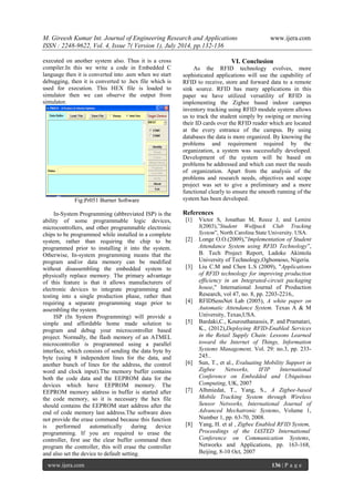 M. Gireesh Kumar Int. Journal of Engineering Research and Applications www.ijera.com 
ISSN : 2248-9622, Vol. 4, Issue 7( Version 1), July 2014, pp.132-136 
www.ijera.com 136 | P a g e 
executed on another system also. Thus it is a cross compiler.In this we write a code in Embedded C language then it is converted into .asm when we start debugging, then it is converted to .hex file which is used for execution. This HEX file is loaded to simulator then we can observe the output from simulator. 
Fig:Pr051 Burner Software In-System Programming (abbreviated ISP) is the ability of some programmable logic devices, microcontrollers, and other programmable electronic chips to be programmed while installed in a complete system, rather than requiring the chip to be programmed prior to installing it into the system. Otherwise, In-system programming means that the program and/or data memory can be modified without disassembling the embedded system to physically replace memory. The primary advantage of this feature is that it allows manufacturers of electronic devices to integrate programming and testing into a single production phase, rather than requiring a separate programming stage prior to assembling the system. ISP (In System Programming) will provide a simple and affordable home made solution to program and debug your microcontroller based project. Normally, the flash memory of an ATMEL microcontroller is programmed using a parallel interface, which consists of sending the data byte by byte (using 8 independent lines for the data, and another bunch of lines for the address, the control word and clock input).The memory buffer contains both the code data and the EEPROM data for the devices which have EEPROM memory. The EEPROM memory address in buffer is started after the code memory, so it is necessary the hex file should contains the EEPROM start address after the end of code memory last address.The software does not provide the erase command because this function is performed automatically during device programming. If you are required to erase the controller, first use the clear buffer command then program the controller, this will erase the controller and also set the device to default setting. 
VI. Conclusion 
As the RFID technology evolves, more sophisticated applications will use the capability of RFID to receive, store and forward data to a remote sink source. RFID has many applications in this paper we have utilized versatility of RFID in implementing the Zigbee based indoor campus inventory tracking using RFID module system allows us to track the student simply by swiping or moving their ID cards over the RFID reader which are located at the every entrance of the campus. By using databases the data is more organized. By knowing the problems and requirement required by the organization, a system was successfully developed. Development of the system will be based on problems be addressed and which can meet the needs of organization. Apart from the analysis of the problems and research needs, objectives and scope project was set to give a preliminary and a more functional clearly to ensure the smooth running of the system has been developed. References 
[1] Victor S, Jonathan M, Reece J, and Lemire J(2003),”Student Wolfpack Club Tracking System”, North Carolina State University. USA. 
[2] Longe O.O.(2009),”Implementation of Student Attendance System using RFID Technology”, B. Tech Project Report, Ladoke Akintola University of Technology,Ogbomoso, Nigeria. 
[3] Liu C.M and Chen L.S (2009), "Applications of RFID technology for improving production efficiency in an Integrated-circuit packaging house," International Journal of Production Research, vol 47, no. 8, pp. 2203-2216,. 
[4] RFIDSensNet Lab (2005), A white paper on Automatic Attendance System. Texas A & M University, Texas,USA. 
[5] Bardaki,C., Kourouthanassis, P. and Pramatari, K., (2012),Deploying RFID-Enabled Services in the Retail Supply Chain: Lessons Learned toward the Internet of Things, Information Systems Management, Vol. 29: no.3, pp. 233- 245.. 
[6] Sun, T., et al., Evaluating Mobility Support in Zigbee Networks, IFIP International Conference on Embedded and Ubiquitous Computing, UK, 2007 
[7] Alhmiedat, T., Yang, S., A Zigbee-based Mobile Tracking System through Wireless Sensor Networks, International Journal of Advanced Mechatronic Systems, Volume 1, Number 1, pp. 63-70, 2008. 
[8] Yang, H. et al , Zigbee Enabled RFID System, Proceedings of the IASTED International Conference on Communication Systems, Networks and Applications, pp. 163-168, Beijing, 8-10 Oct, 2007 