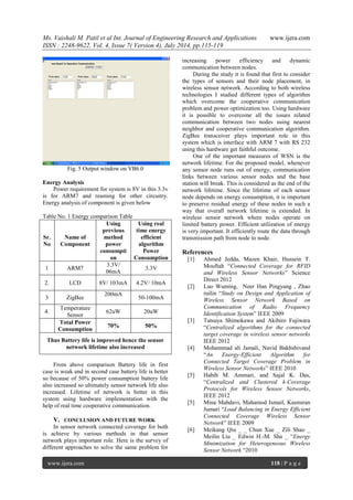 Ms. Vaishali M. Patil et al Int. Journal of Engineering Research and Applications www.ijera.com 
ISSN : 2248-9622, Vol. 4, Issue 7( Version 4), July 2014, pp.115-119 
www.ijera.com 118 | P a g e 
Fig. 5 Output window on VB6.0 Energy Analysis Power requirement for system is 8V in this 3.3v is for ARM7 and reaming for other circuitry. Energy analysis of component is given below Table No. 1 Energy comparison Table 
Sr. No 
Name of Component 
Using previous method power consumption 
Using real time energy efficient algorithm Power Consumption 
1 
ARM7 
3.3V/ 06mA 
3.3V 
2. 
LCD 
8V/ 103mA 
4.2V/ 10mA 
3 
ZigBee 
200mA 
50-100mA 
4. 
Temperature Sensor 
62uW 
20uW 
Total Power Consumption 
70% 
50% 
Thus Battery life is improved hence the sensor network lifetime also increased 
From above comparison Battery life in first case is weak and in second case battery life is better so because of 50% power consumption battery life also increased so ultimately sensor network life also increased. Lifetime of network is better in this system using hardware implementation with the help of real time cooperative communication. 
V. CONCLUSION AND FUTURE WORK 
In sensor network connected coverage for both is achieve by various methods in that sensor network plays important role. Here is the survey of different approaches to solve the same problem for increasing power efficiency and dynamic communication between nodes. 
During the study it is found that first to consider the types of sensors and their node placement, in wireless sensor network. According to both wireless technologies I studied different types of algorithm which overcome the cooperative communication problem and power optimization too. Using hardware it is possible to overcome all the issues related communication between two nodes using nearest neighbor and cooperative communication algorithm. ZigBee transceiver plays important role in this system which is interface with ARM 7 with RS 232 using this hardware get faithful outcome. One of the important measures of WSN is the network lifetime. For the proposed model, whenever any sensor node runs out of energy, communication links between various sensor nodes and the base station will break. This is considered as the end of the network lifetime. Since the lifetime of each sensor node depends on energy consumption, it is important to preserve residual energy of these nodes in such a way that overall network lifetime is extended. In wireless sensor network where nodes operate on limited battery power. Efficient utilization of energy is very important. It efficiently route the data through transmission path from node to node. References [1] Ahmed Jedda, Mazen Khair, Hussein T. Mouftah “Connected Coverage for RFID and Wireless Sensor Networks” Science Direct 2012 [2] Luo Wuming, Neer Han Pingyang , Zhao ruilin “Study on Design and Application of Wireless Sensor Network Based on Communication of Radio Frequency Identification System” IEEE 2009 [3] Tatsuya Shimokawa and Akihiro Fujiwara “Centralized algorithms for the connected target coverage in wireless sensor networks IEEE 2012 [4] Mohammad ali Jamali, Navid Bakhshivand “An Energy-Efficient Algorithm for Connected Target Coverage Problem in Wireless Sensor Networks” IEEE 2010 [5] Habib M. Ammari, and Sajal K. Das, “Centralized and Clustered k-Coverage Protocols for Wireless Sensor Networks, IEEE 2012 [5] Mina Mahdavi, Mahamod Ismail, Kasmiran Jumari “Load Balancing in Energy Efficient Connected Coverage Wireless Sensor Network” IEEE 2009 [6] Meikang Qiu _ _ Chun Xue _ Zili Shao _ Meilin Liu _ Edwin H.-M. Sha _ “Energy Minimization for Heterogeneous Wireless Sensor Network “2010  