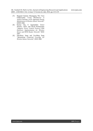 Ms. Vaishali M. Patil et al Int. Journal of Engineering Research and Applications www.ijera.com 
ISSN : 2248-9622, Vol. 4, Issue 7( Version 4), July 2014, pp.115-119 
www.ijera.com 119 | P a g e 
[7] Rajgopal Kannan Shuangqing Wei Vasu Chakravarthy “Using Misbehavior to Analyze Strategic versus Aggregate Energy Minimization in Wireless Sensor Networks” IJDSN 2006 [8] Kainan Cha, S. Jagannathan, Senior Member, IEEE, and David Pommerenke “Adaptive Power Control Protocol With Hardware Implementation for Wireless Sensor and RFID Reader Networks” IEEE 2007 [9] Jehn-Ruey Jiang and Tzu-Ming Sung “Maintaining Connected Coverage for Wireless Sensor Networks”, IEEE 2008 