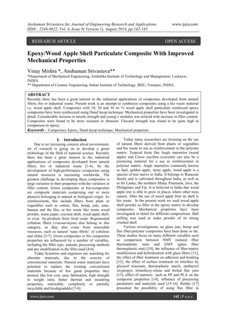 Anshuman Srivastava Int. Journal of Engineering Research and Applications www.ijera.com 
ISSN : 2248-9622, Vol. 4, Issue 8( Version 1), August 2014, pp.142-145 
www.ijera.com 142 | P a g e 
Epoxy/Wood Apple Shell Particulate Composite With Improved Mechanical Properties Vinay Mishra *, Anshuman Srivastava** *Department of Mechanical Engineering, Ambalika Institute of Technology and Management, Lucknow, INDIA. ** Department of Ceramic Engineering, Indian Institute of Technology, BHU, Varanasi, INDIA. ABSTRACT Recently there has been a great interest in the industrial applications of composites developed from natural fibers, bio or industrial waste. Present work is an attempt to synthesize composites using a bio waste material i.e. wood apple shell. Composites with 10, 20 and 30 wt % wood apple shell particulate reinforced epoxy composites have been synthesized using Hand layup technique. Mechanical properties have been investigated in detail. Considerable increase in tensile strength and young’s modulus was noticed with increase in filler content. Composites were found to be more resistant to abrasion. Flexural strength was found to be quite high in comparison to epoxy. 
Keywords – Composites, Epoxy, Hand layup technique, Mechanical properties 
I. Introduction 
Due to an increasing concern about environment, lot of research is going on to develop a green technology in the field of material science. Recently there has been a great interest in the industrial applications of composites developed from natural fibers, bio or industrial waste [1-4]. So the development of high-performance composites using natural resources is increasing worldwide. The greatest challenge in developing these composites is large variation in their properties with the variation in filler content. Green composites or bio-composites are composite materials comprising one or more phase(s) belonging to natural or biological origin. As reinforcement, this include fibers from plant or vegetables such as cotton, flax, hemp, jute, cane, banana and the like, or bio waste like waste wood powder, waste paper, coconut shell, wood apple shell, or even by-products from food crops. Regenerated cellulose fibers (viscose/rayon) also belong to this category, as they also come from renewable resources, such as natural ‘nano fibrils’ of cellulose and chitin [3-7]. Green composites or bio composites properties are influenced by a number of variables, including the filler type, amount, processing methods and any modification in the filler used [4-6]. Today Scientists and engineers are searching for alternate materials, due to the scarcity of conventional materials. Natural waste materials have potential to replace the existing conventional materials because of few good properties they possess like low cost, easy fabrication, high strength to weight ratio, better thermal and insulating properties, renewable, completely or partially recyclable and biodegradable [7-9]. 
Today many researchers are focusing on the use of natural fibers derived from plants or vegetables and bio waste to use as reinforcement in the polymer matrix. Tropical fruits like Aegle marmelos (wood apple) and Cocos nucifera (coconut) can also be a promising material for a use as reinforcement in polymer matrix. Aegle marmelos commonly known as bael, golden apple, stone apple, wood apple is a species of tree native to India. It belongs to Rutaceae family and is cultivated throughout India, as well as in Sri Lanka, the northern Malay Peninsula, Java, the Philippines and Fiji. It is believed in India that wood apple tree is able to grow in places where other trees cannot. After the use of wood apple fruit its shell is bio waste. In the present work we used wood apple shell powder as filler in the epoxy matrix to develop composites. Mechanical properties have been investigated in detail for different compositions. Ball milling was used to make powder of its strong crushed shell. 
Various investigations on glass jute, hemp and flax fiber/polymer composites have been done so far. These studies focus on many different variables such as comparison between NMT (natural fiber thermoplastic mat) and GMT (glass fiber thermoplastic mat) [10], the influence of fiber/matrix modification and hybridization with glass fibers [11], the effect of fiber treatment on adhesion and bonding [12], the effect of surface treatment on interface by glycerol triacetate, thermoplastic starch, methacryl oxypropyl, trimethoxy-silane and boiled flax yarn [13], effect of matrices such as PP and PLA on the composite properties [14], influence of processing parameters and materials used [15-16]. Buttler [17] presented the possibility of using flax fiber in 
RESEARCH ARTICLE OPEN ACCESS  