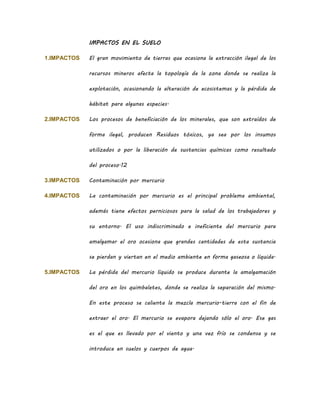 IMPACTOS EN EL SUELO
1.IMPACTOS El gran movimiento de tierras que ocasiona la extracción ilegal de los
recursos mineros afecta la topología de la zona donde se realiza la
explotación, ocasionando la alteración de ecosistemas y la pérdida de
hábitat para algunas especies.
2.IMPACTOS Los procesos de beneficiación de los minerales, que son extraídos de
forma ilegal, producen Residuos tóxicos, ya sea por los insumos
utilizados o por la liberación de sustancias químicas como resultado
del proceso.12
3.IMPACTOS Contaminación por mercurio
4.IMPACTOS La contaminación por mercurio es el principal problema ambiental,
además tiene efectos perniciosos para la salud de los trabajadores y
su entorno. El uso indiscriminado e ineficiente del mercurio para
amalgamar el oro ocasiona que grandes cantidades de esta sustancia
se pierdan y viertan en el medio ambiente en forma gaseosa o líquida.
5.IMPACTOS La pérdida del mercurio líquido se produce durante la amalgamación
del oro en los quimbaletes, donde se realiza la separación del mismo.
En este proceso se calienta la mezcla mercurio-tierra con el fin de
extraer el oro. El mercurio se evapora dejando sólo el oro. Ese gas
es el que es llevado por el viento y una vez frío se condensa y se
introduce en suelos y cuerpos de agua.
 
