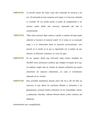 6.IMPACTOS La porción acuosa del relave tiene alto contenido de mercurio y de
oro. El contenido de esta sustancia será mayor si el mercurio utilizado
es reciclado. En ese estado pierde su poder de amalgamación y los
mineros suelen añadir más mercurio, agravando aún más la
contaminación.
7.IMPACTOS Todos estos procesos dejan relaves y cuando se evapora del agua queda
adherido el mercurio al material estéril. Si el relave no es procesado
luego o si es almacenado hasta su posterior procesamiento, este
percola en la cancha en la que es depositado con el peligro de que
durante su filtración contamine un curso de agua.
8.IMPACTOS En las regiones donde hay extracción ilegal existen alrededor de
42,000 micro extractores auríferos que trabajan al margen de la ley,
sin elaborar ningún tipo de estudio de impacto ambiental que pueda
determinar los impactos ambientales, así como el tratamiento
adecuado de los mismos.
9.IMPACTOS Esta actividad anualmente desecha entre 26 mil y 36 mil kilos de
mercurio, lo que afecta las corrientes fluviales y contamina a los
[[pez|peces], principal insumo alimenticio de las comunidades nativas
y poblaciones ribereñas, informó Antonio Brack, primer ministro del
Ambiente.
Contaminación por cascajo[editar]
 