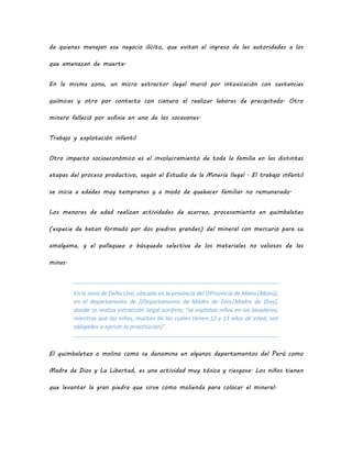 de quienes manejan ese negocio ilícito, que evitan el ingreso de las autoridades a los
que amenazan de muerte.
En la misma zona, un micro extractor ilegal murió por intoxicación con sustancias
químicas y otro por contacto con cianuro al realizar labores de precipitado. Otro
minero falleció por asfixia en uno de los socavones.
Trabajo y explotación infantil
Otro impacto socioeconómico es el involucramiento de toda la familia en las distintas
etapas del proceso productivo, según el Estudio de la Minería Ilegal . El trabajo infantil
se inicia a edades muy tempranas y a modo de quehacer familiar no remunerado.
Los menores de edad realizan actividades de acarreo, procesamiento en quimbaletes
(especie de batan formado por dos piedras grandes) del mineral con mercurio para su
amalgama, y el pallaqueo o búsqueda selectiva de los materiales no valiosos de las
minas.
En la zona de Delta Uno, ubicada en la provincia del [[Provincia de Manu|Manú],
en el departamento de [[Departamento de Madre de Dios|Madre de Dios],
donde se realiza extracción ilegal aurífera, “se explotan niños en los lavaderos;
mientras que las niñas, muchas de las cuales tienen 12 y 13 años de edad, son
obligadas a ejercer la prostitución]”.
El quimbaleteo o molino como se denomina en algunos departamentos del Perú como
Madre de Dios y La Libertad, es una actividad muy tóxica y riesgosa. Los niños tienen
que levantar la gran piedra que sirve como molienda para colocar el mineral.
 