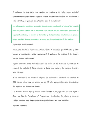 El pallaqueo es una tarea que realizan las madres y los niños como actividad
complementaria para obtener ingresos cuando los familiares adultos que se dedican a
esta actividad, no generan los suficientes para la manutención.
Los adolescentes participan en la fase de extracción movilizando el mineral del socavón
hacia la parte externa de la bocamina. Los riesgos por las condiciones precarias de
seguridad existente, se asocian a derrumbes y deslizamientos, inhalaciones de gases y
polvo, también lesiones musculares y cortes por la manipulación de las piedras.
Explotación sexual infantil
En la zona minera de Huepetuhe, Pukiri y Delta 1, se calcula que 400 niñas y niños
ejercen la prostitución a vista y paciencia de la policía en las cantinas de los bares a
los que llaman “prostibares”.
Sujetos conocidos como “enganchadores” se ubican en los mercados o paraderos de
buses de las ciudades de Puno, Abancay y Cusco para captar a las menores de entre
10 a 16 años.
A las adolescentes les prometen empleos de lavanderas o cocineras con salarios de
350 nuevos soles, muy por encima de los 60 soles que perciben como trabajadoras
del hogar en sus pueblos de origen.
Las menores reciben ropa y pasajes como adelanto de su pago. Una vez que llegan a
Madre de Dios, los “empleadores” (proxenetas y traficantes) les ofrecen primero un
trabajo eventual para luego involucrarlas gradualmente en esta actividad.
Impacto económico
 
