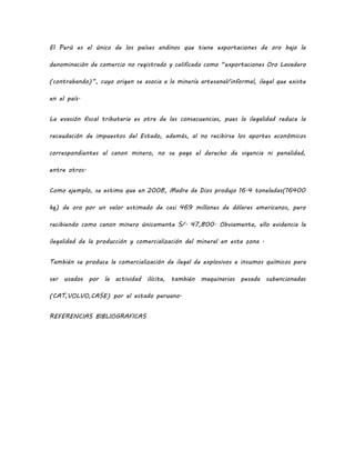 El Perú es el único de los países andinos que tiene exportaciones de oro bajo la
denominación de comercio no registrado y calificado como “exportaciones Oro Lavadero
(contrabando)”, cuyo origen se asocia a la minería artesanal/informal, ilegal que existe
en el país.
La evasión fiscal tributaria es otra de las consecuencias, pues la ilegalidad reduce la
recaudación de impuestos del Estado, además, al no recibirse los aportes económicos
correspondientes al canon minero, no se paga el derecho de vigencia ni penalidad,
entre otros.
Como ejemplo, se estima que en 2008, Madre de Dios produjo 16.4 toneladas(16400
kg) de oro por un valor estimado de casi 469 millones de dólares americanos, pero
recibiendo como canon minero únicamente S/. 47,800. Obviamente, ello evidencia la
ilegalidad de la producción y comercialización del mineral en esta zona .
También se produce la comercialización de ilegal de explosivos e insumos químicos para
ser usados por la actividad ilícita, también maquinarias pesada subencionadas
(CAT,VOLVO,CASE) por el estado peruano.
REFERENCIAS BIBLIOGRAFICAS
 