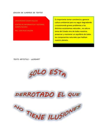 EDICION DE CUADROS DE TEXTOS
TEXTO ARTISTICO – WORDART
UNIVERSIDAD CESAR VALLEJO
CENTRO DE INFORMATICA Y SISTEMAS
COMPUTACION I
ING. LIDIA RUIZ VALERA
Es importante tomar conciencia y generar
cultura ambiental para no seguir degradando
y ocasionando graves problemas a los
distintos ecosistemas naturales , no solo es
tarea del Estado sino de todos nosotros
preservar y mantener un equilibrio de todos
los componentes naturales que habitan
nuestro planeta .
 