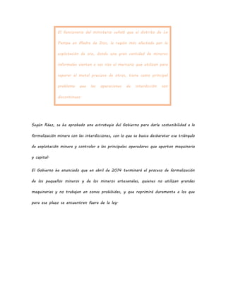 El funcionario del ministerio señaló que el distrito de La
Pampa en Madre de Dios, la región más afectada por la
explotación de oro, donde una gran cantidad de mineros
informales vierten a sus ríos el mercurio que utilizan para
separar el metal precioso de otros, tiene como principal
problema que las operaciones de interdicción son
discontinuas.
Según Ráez, se ha aprobado una estrategia del Gobierno para darle sostenibilidad a la
formalización minera con las interdicciones, con lo que se busca desbaratar ese triángulo
de explotación minera y controlar a los principales operadores que aportan maquinaria
y capital.
El Gobierno ha anunciado que en abril de 2014 terminará el proceso de formalización
de los pequeños mineros y de los mineros artesanales, quienes no utilizan grandes
maquinarias y no trabajan en zonas prohibidas, y que reprimirá duramente a los que
para ese plazo se encuentren fuera de la ley.
 