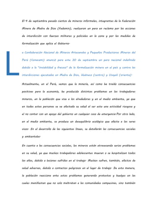 El 4 de septiembre pasado cientos de mineros informales, integrantes de la Federación
Minera de Madre de Dios (Fedemin), realizaron un paro en reclamo por las acciones
de interdicción con fuerzas militares y policiales en la zona y por las medidas de
formalización que aplica el Gobierno.
a Confederación Nacional de Mineros Artesanales y Pequeños Productores Mineros del
Perú (Conacami) anunció para este 30 de septiembre un paro nacional indefinido
debido a la "inviabilidad y fracaso" de la formalización minera en el país y contra las
interdicciones ejecutadas en Madre de Dios, Huánuco (centro) y Ucayali (oriente).
Actualmente, en el Perú, vemos que la minería, así como ha traído consecuencias
positivas para la economía, ha producido distintos problemas en los trabajadores
mineros, en la población que vive a los alrededores y en el medio ambiente, ya que
en todas estas personas se ve afectada su salud al ser esta una actividad riesgosa y
el no contar con un apoyo del gobierno en cualquier caso de emergencia.Por otro lado,
en el medio ambiente, se produce un desequilibrio ecológico que afecta a los seres
vivos. En el desarrollo de las siguientes líneas, se detallarán las consecuencias sociales
y ambientales.
En cuanto a las consecuencias sociales, los mineros están atravesando serios problemas
en su salud, ya que muchos trabajadores adolescentes mueren o se hospitalizan todos
los años, debido a lesiones sufridas en el trabajo. Muchos sufren, también, efectos de
salud adversas, debido a contactos peligrosos en el lugar de trabajo. De esta manera,
la población reacciona ante estos problemas generando protestas y huelgas en las
cuales manifiestan que no solo maltratan a las comunidades campesinas, sino también
L
 