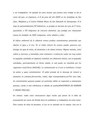 a sus trabajadores. Un ejemplo de estas lesiones que provoca este trabajo se dio al
norte del país, en Cajamarca, el 2 de junio del año 2000 en las localidades de San
Juan, Magdalena y el Centro Poblado Menor de San Sebastián de Choropampa. A lo
largo de aproximadamente 50 kilómetros, se produjo un derrame de cerca de 11 litros,
equivalente a 151 kilogramos de mercurio elemental, que produjo una intoxicación
masiva de alrededor de 1200 campesinos, entre adultos y niños.
El efecto ambiental de la industria minera produce contaminantes potenciales que
afectan al agua y al aire. En el medio natural los excesos pueden generarse por
drenajes de agua de minas, de desmontes o de relaves mineros. Algunos metales, como
cadmio y mercurio, y metaloides como antimonio o arsénico,los cuales son muy común
en pequeñas cantidades en depósitos metálicos son altamente tóxicos, aun en pequeñas
cantidades, particularmente en forma soluble, la cual puede ser absorbida por los
organismos vivos(Torres 2003:81). La contaminación en el aire se manifiesta a través
de polvos y gases contaminantes. El polvo procede de la descarga de mineral y
desmonte en camiones,ferrocarriles, talvés, fajas transportadoras,etc.Por otro lado,
los contaminantes gaseosos pueden ser partículas sólidas en suspensión y emanaciones
gaseosas, siendo el más sifnificativo el dióxido de azufre(MINISTERIOS DE ENERGÍA
Y MINAS 1993:46).
En síntesis, todas estas consecuencias dejan mucho qué pensar de la falta de
preocupación por parte del Estado hacia los pobladores y trabajadores de estas zonas.
Para cientos de miles de peruanos, el oro no va asociado con la riqueza, sino con la
 