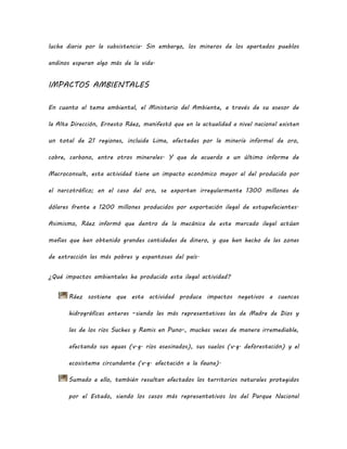 lucha diaria por la subsistencia. Sin embargo, los mineros de los apartados pueblos
andinos esperan algo más de la vida.
IMPACTOS AMBIENTALES
En cuanto al tema ambiental, el Ministerio del Ambiente, a través de su asesor de
la Alta Dirección, Ernesto Ráez, manifestó que en la actualidad a nivel nacional existen
un total de 21 regiones, incluida Lima, afectadas por la minería informal de oro,
cobre, carbono, entre otros minerales. Y que de acuerdo a un último informe de
Macroconsult, esta actividad tiene un impacto económico mayor al del producido por
el narcotráfico; en el caso del oro, se exportan irregularmente 1300 millones de
dólares frente a 1200 millones producidos por exportación ilegal de estupefacientes.
Asimismo, Ráez informó que dentro de la mecánica de este mercado ilegal actúan
mafias que han obtenido grandes cantidades de dinero, y que han hecho de las zonas
de extracción las más pobres y espantosas del país.
¿Qué impactos ambientales ha producido esta ilegal actividad?
Ráez sostiene que esta actividad produce impactos negativos a cuencas
hidrográficas enteras –siendo las más representativas las de Madre de Dios y
las de los ríos Suches y Ramis en Puno-, muchas veces de manera irremediable,
afectando sus aguas (v.g. ríos asesinados), sus suelos (v.g. deforestación) y el
ecosistema circundante (v.g. afectación a la fauna).
Sumado a ello, también resultan afectados los territorios naturales protegidos
por el Estado, siendo los casos más representativos los del Parque Nacional
 