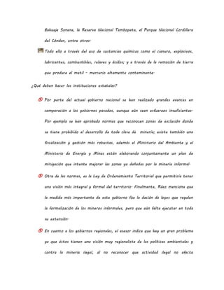 Bahuaja Sonene, la Reserva Nacional Tambopata, el Parque Nacional Cordillera
del Cóndor, entre otros.
Todo ello a través del uso de sustancias químicas como el cianuro, explosivos,
lubricantes, combustibles, relaves y ácidos; y a través de la remoción de tierra
que produce el metil - mercurio altamente contaminante.
¿Qué deben hacer las instituciones estatales?
® Por parte del actual gobierno nacional se han realizado grandes avances en
comparación a los gobiernos pasados, aunque aún sean esfuerzos insuficientes.
Por ejemplo se han aprobado normas que reconocen zonas de exclusión donde
se tiene prohibido el desarrollo de toda clase de minería; existe también una
fiscalización y gestión más robustas, además el Ministerio del Ambiente y el
Ministerio de Energía y Minas están elaborando conjuntamente un plan de
mitigación que intente mejorar las zonas ya dañadas por la minería informal.
® Otra de las normas, es la Ley de Ordenamiento Territorial que permitiría tener
una visión más integral y formal del territorio. Finalmente, Ráez menciona que
la medida más importante de este gobierno fue la dación de leyes que regulen
la formalización de los mineros informales, pero que aún falta ejecutar en toda
su extensión.
® En cuanto a los gobiernos regionales, el asesor indica que hay un gran problema
ya que éstos tienen una visión muy regionalista de las políticas ambientales y
contra la minería ilegal, al no reconocer que actividad ilegal no afecta
 