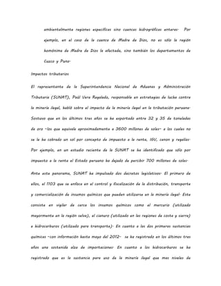 ambientalmente regiones específicas sino cuencas hidrográficas enteras. Por
ejemplo, en el caso de la cuenca de Madre de Dios, no es sólo la región
homónima de Madre de Dios la afectada, sino también los departamentos de
Cuzco y Puno.
Impactos tributarios
El representante de la Superintendencia Nacional de Aduanas y Administración
Tributaria (SUNAT), Paúl Vera Regalado, responsable en estrategias de lucha contra
la minería ilegal, habló sobre el impacto de la minería ilegal en la tributación peruana.
Sostuvo que en los últimos tres años se ha exportado entre 32 y 35 de toneladas
de oro –los que equivale aproximadamente a 3600 millones de soles– a los cuales no
se le ha cobrado un sol por concepto de impuesto a la renta, IGV, canon y regalías.
Por ejemplo, en un estudio reciente de la SUNAT se ha identificado que sólo por
impuesto a la renta el Estado peruano ha dejado de percibir 700 millones de soles.
Ante este panorama, SUNAT ha impulsado dos decretos legislativos. El primero de
ellos, el 1103 que se enfoca en el control y fiscalización de la distribución, transporte
y comercialización de insumos químicos que pueden utilizarse en la minería ilegal. Este
consiste en vigilar de cerca los insumos químicos como el mercurio (utilizado
mayormente en la región selva), el cianuro (utilizado en las regiones de costa y sierra)
e hidrocarburos (utilizado para transporte). En cuanto a las dos primeras sustancias
químicas –con información hasta mayo del 2012- se ha registrado en los últimos tres
años una sostenida alza de importaciones. En cuanto a los hidrocarburos se ha
registrado que es la sustancia para uso de la minería ilegal que mas niveles de
 