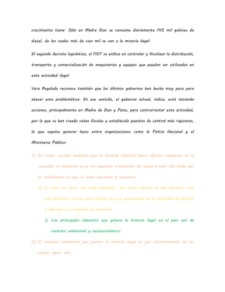 crecimiento tiene. Sólo en Madre Dios se consume diariamente 145 mil galones de
diesel, de los cuales más de cien mil se van a la minería ilegal.
El segundo decreto legislativo, el 1107 se enfoca en controlar y fiscalizar la distribución,
transporte y comercialización de maquinarias y equipos que puedan ser utilizados en
esta actividad ilegal.
Vera Regalado reconoce también que los últimos gobiernos han hecho muy poco para
atacar esta problemática. En ese sentido, el gobierno actual, indica, está iniciando
acciones, principalmente en Madre de Dios y Puno, para contrarrestar esta actividad,
por lo que se han creado rutas fiscales y establecido puestos de control más rigurosos,
lo que supone generar lazos entre organizaciones como la Policía Nacional y el
Ministerio Público.
1) En suma, resulta evidente que la minería informal tiene efectos negativos en la
sociedad, el ambiente y en los aspectos tributarios de nuestro país. Sin duda aún
es insuficiente lo que se viene haciendo al respecto.
a) Es hora de parar con esta patología –tal como algunos la han llamado– que
sólo beneficia a unas pocas mafias que se aprovechan de la debilidad del Estado
y afectan a la mayoría de peruanos.
i) Los principales impactos que genera la minería ilegal en el país son de
carácter ambiental y socioeconómico.
2) El impacto ambiental que genera la minería ilegal es por contaminación de los
suelos, agua, aire.
 