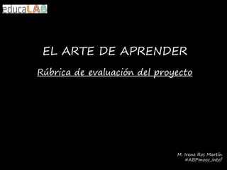 EL ARTE DE APRENDER
Rúbrica de evaluación del proyecto
M. Irene Ros Martín
#ABPmooc_intef
 