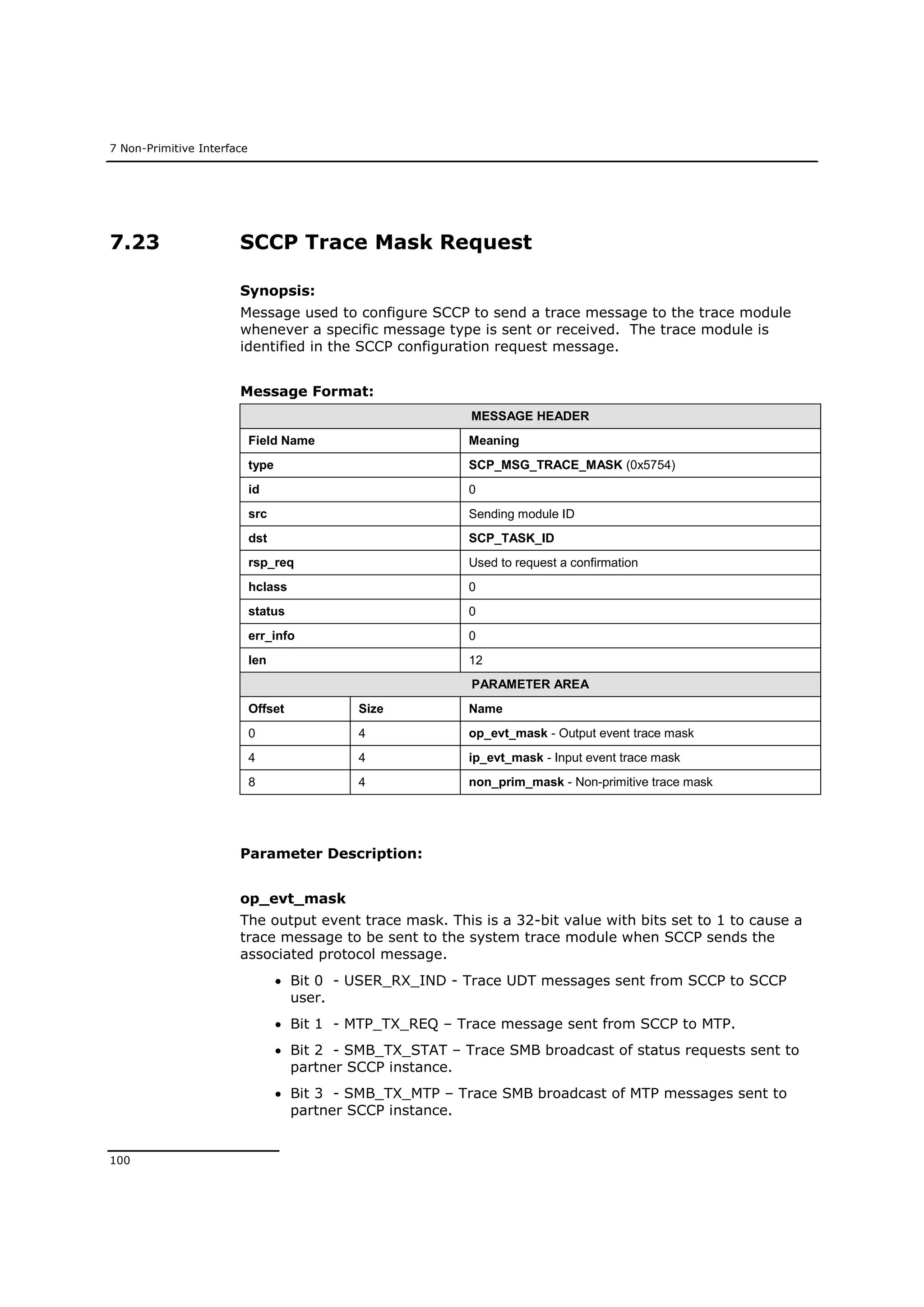 7 Non-Primitive Interface
100
7.23 SCCP Trace Mask Request
Synopsis:
Message used to configure SCCP to send a trace message to the trace module
whenever a specific message type is sent or received. The trace module is
identified in the SCCP configuration request message.
Message Format:
MESSAGE HEADER
Field Name Meaning
type SCP_MSG_TRACE_MASK (0x5754)
id 0
src Sending module ID
dst SCP_TASK_ID
rsp_req Used to request a confirmation
hclass 0
status 0
err_info 0
len 12
PARAMETER AREA
Offset Size Name
0 4 op_evt_mask - Output event trace mask
4 4 ip_evt_mask - Input event trace mask
8 4 non_prim_mask - Non-primitive trace mask
Parameter Description:
op_evt_mask
The output event trace mask. This is a 32-bit value with bits set to 1 to cause a
trace message to be sent to the system trace module when SCCP sends the
associated protocol message.
 Bit 0 - USER_RX_IND - Trace UDT messages sent from SCCP to SCCP
user.
 Bit 1 - MTP_TX_REQ – Trace message sent from SCCP to MTP.
 Bit 2 - SMB_TX_STAT – Trace SMB broadcast of status requests sent to
partner SCCP instance.
 Bit 3 - SMB_TX_MTP – Trace SMB broadcast of MTP messages sent to
partner SCCP instance.
 