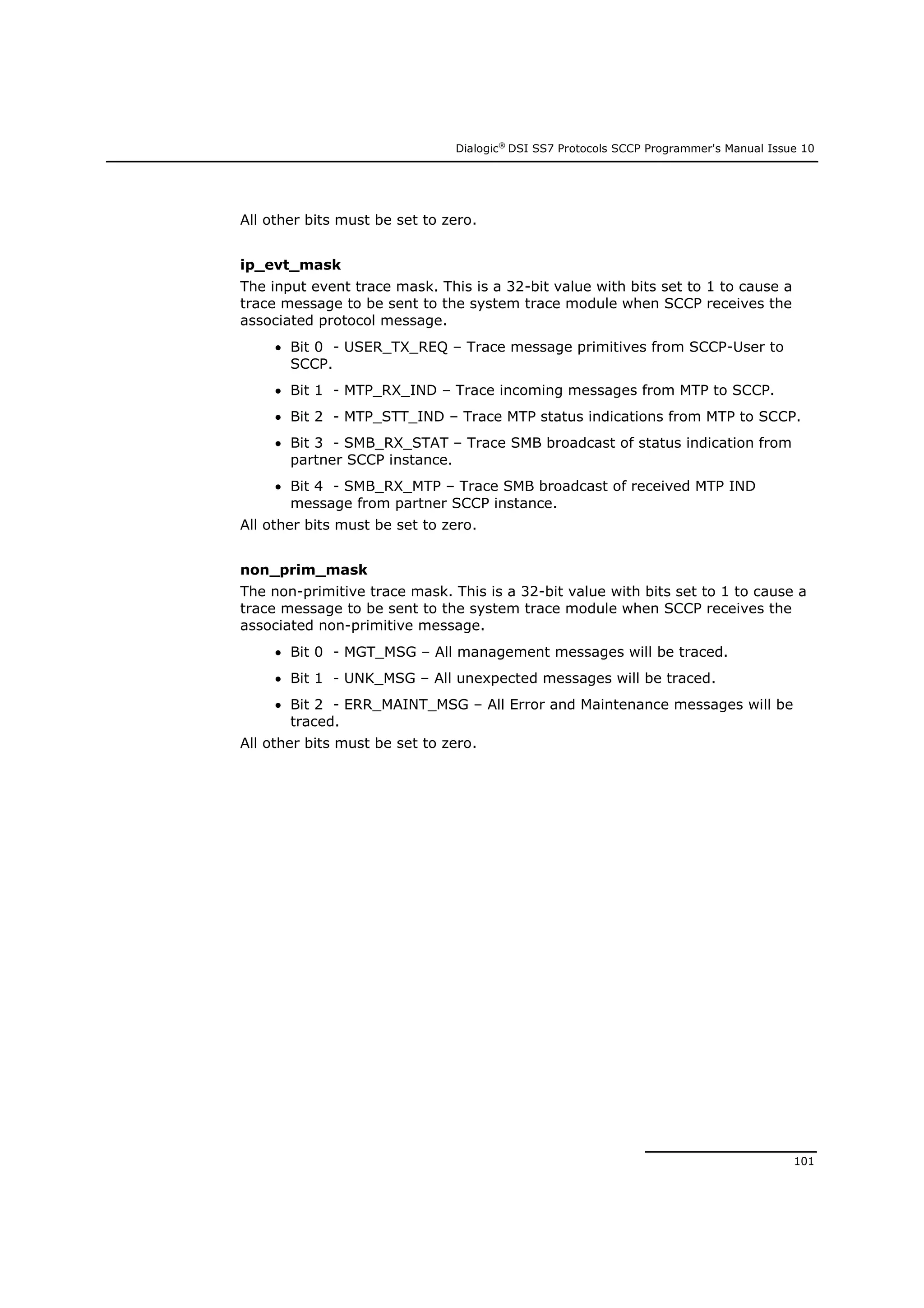 Dialogic®
DSI SS7 Protocols SCCP Programmer's Manual Issue 10
101
All other bits must be set to zero.
ip_evt_mask
The input event trace mask. This is a 32-bit value with bits set to 1 to cause a
trace message to be sent to the system trace module when SCCP receives the
associated protocol message.
 Bit 0 - USER_TX_REQ – Trace message primitives from SCCP-User to
SCCP.
 Bit 1 - MTP_RX_IND – Trace incoming messages from MTP to SCCP.
 Bit 2 - MTP_STT_IND – Trace MTP status indications from MTP to SCCP.
 Bit 3 - SMB_RX_STAT – Trace SMB broadcast of status indication from
partner SCCP instance.
 Bit 4 - SMB_RX_MTP – Trace SMB broadcast of received MTP IND
message from partner SCCP instance.
All other bits must be set to zero.
non_prim_mask
The non-primitive trace mask. This is a 32-bit value with bits set to 1 to cause a
trace message to be sent to the system trace module when SCCP receives the
associated non-primitive message.
 Bit 0 - MGT_MSG – All management messages will be traced.
 Bit 1 - UNK_MSG – All unexpected messages will be traced.
 Bit 2 - ERR_MAINT_MSG – All Error and Maintenance messages will be
traced.
All other bits must be set to zero.
 