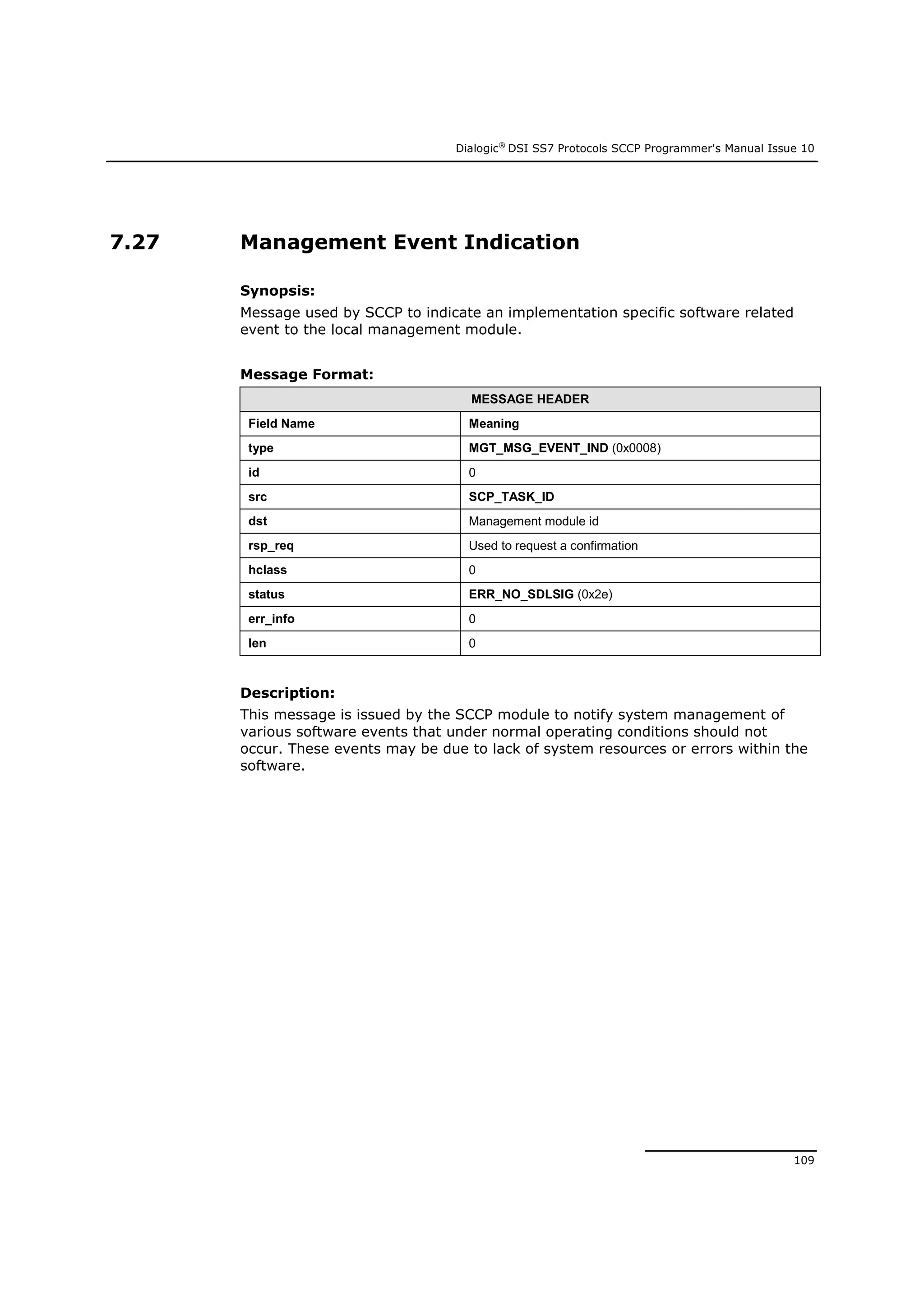 Dialogic®
DSI SS7 Protocols SCCP Programmer's Manual Issue 10
109
7.27 Management Event Indication
Synopsis:
Message used by SCCP to indicate an implementation specific software related
event to the local management module.
Message Format:
MESSAGE HEADER
Field Name Meaning
type MGT_MSG_EVENT_IND (0x0008)
id 0
src SCP_TASK_ID
dst Management module id
rsp_req Used to request a confirmation
hclass 0
status ERR_NO_SDLSIG (0x2e)
err_info 0
len 0
Description:
This message is issued by the SCCP module to notify system management of
various software events that under normal operating conditions should not
occur. These events may be due to lack of system resources or errors within the
software.
 