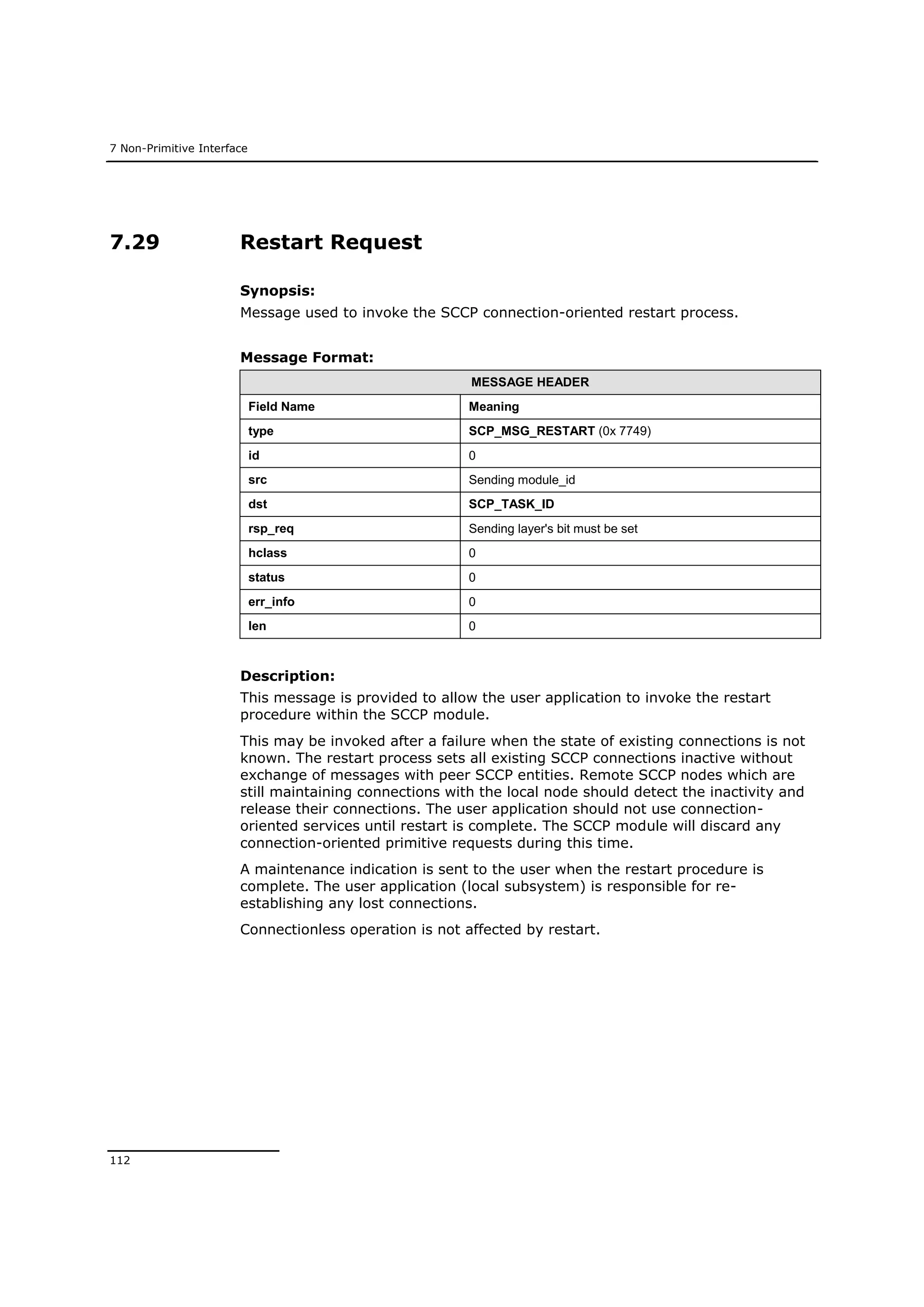 7 Non-Primitive Interface
112
7.29 Restart Request
Synopsis:
Message used to invoke the SCCP connection-oriented restart process.
Message Format:
MESSAGE HEADER
Field Name Meaning
type SCP_MSG_RESTART (0x 7749)
id 0
src Sending module_id
dst SCP_TASK_ID
rsp_req Sending layer's bit must be set
hclass 0
status 0
err_info 0
len 0
Description:
This message is provided to allow the user application to invoke the restart
procedure within the SCCP module.
This may be invoked after a failure when the state of existing connections is not
known. The restart process sets all existing SCCP connections inactive without
exchange of messages with peer SCCP entities. Remote SCCP nodes which are
still maintaining connections with the local node should detect the inactivity and
release their connections. The user application should not use connection-
oriented services until restart is complete. The SCCP module will discard any
connection-oriented primitive requests during this time.
A maintenance indication is sent to the user when the restart procedure is
complete. The user application (local subsystem) is responsible for re-
establishing any lost connections.
Connectionless operation is not affected by restart.
 