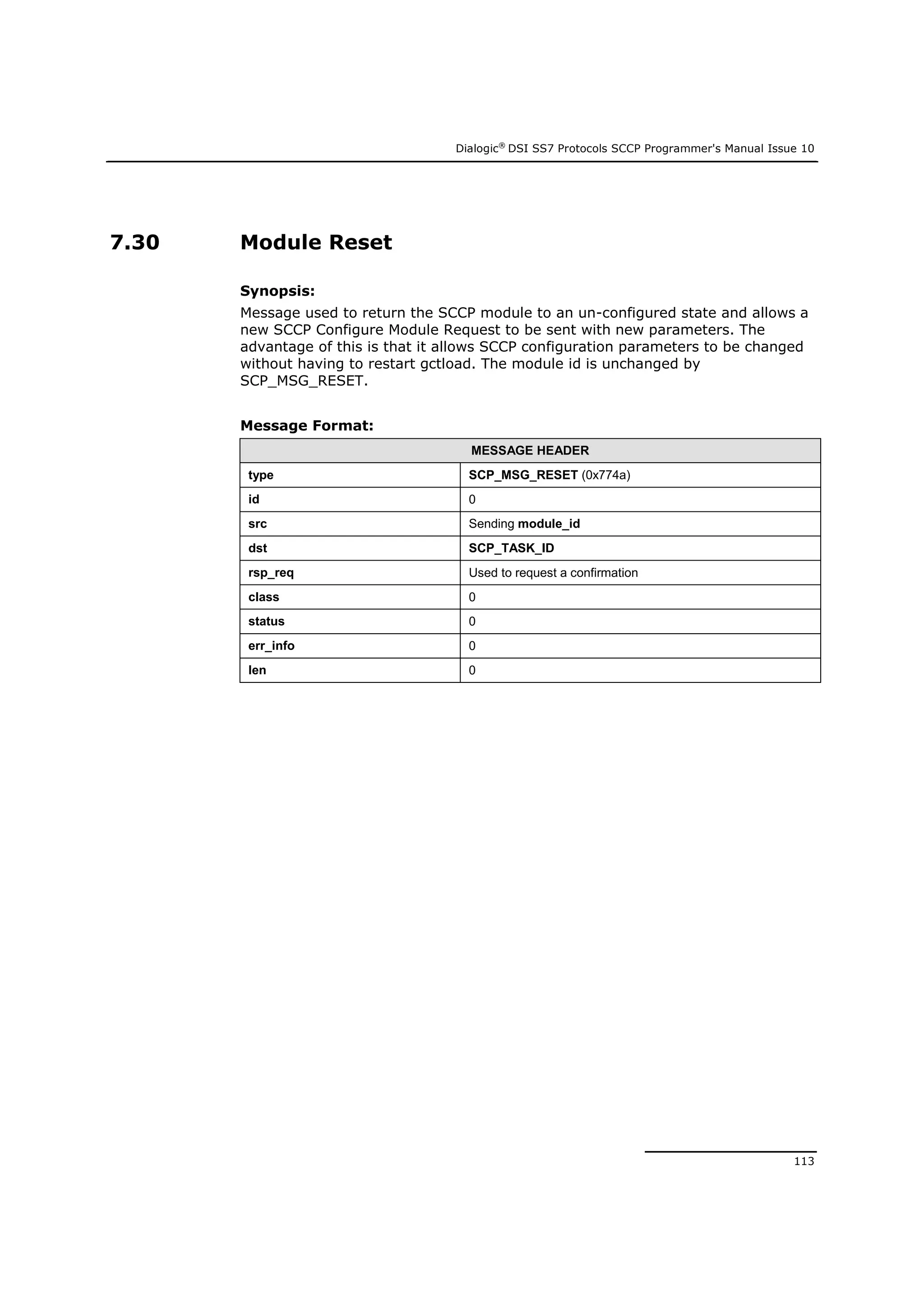 Dialogic®
DSI SS7 Protocols SCCP Programmer's Manual Issue 10
113
7.30 Module Reset
Synopsis:
Message used to return the SCCP module to an un-configured state and allows a
new SCCP Configure Module Request to be sent with new parameters. The
advantage of this is that it allows SCCP configuration parameters to be changed
without having to restart gctload. The module id is unchanged by
SCP_MSG_RESET.
Message Format:
MESSAGE HEADER
type SCP_MSG_RESET (0x774a)
id 0
src Sending module_id
dst SCP_TASK_ID
rsp_req Used to request a confirmation
class 0
status 0
err_info 0
len 0
 