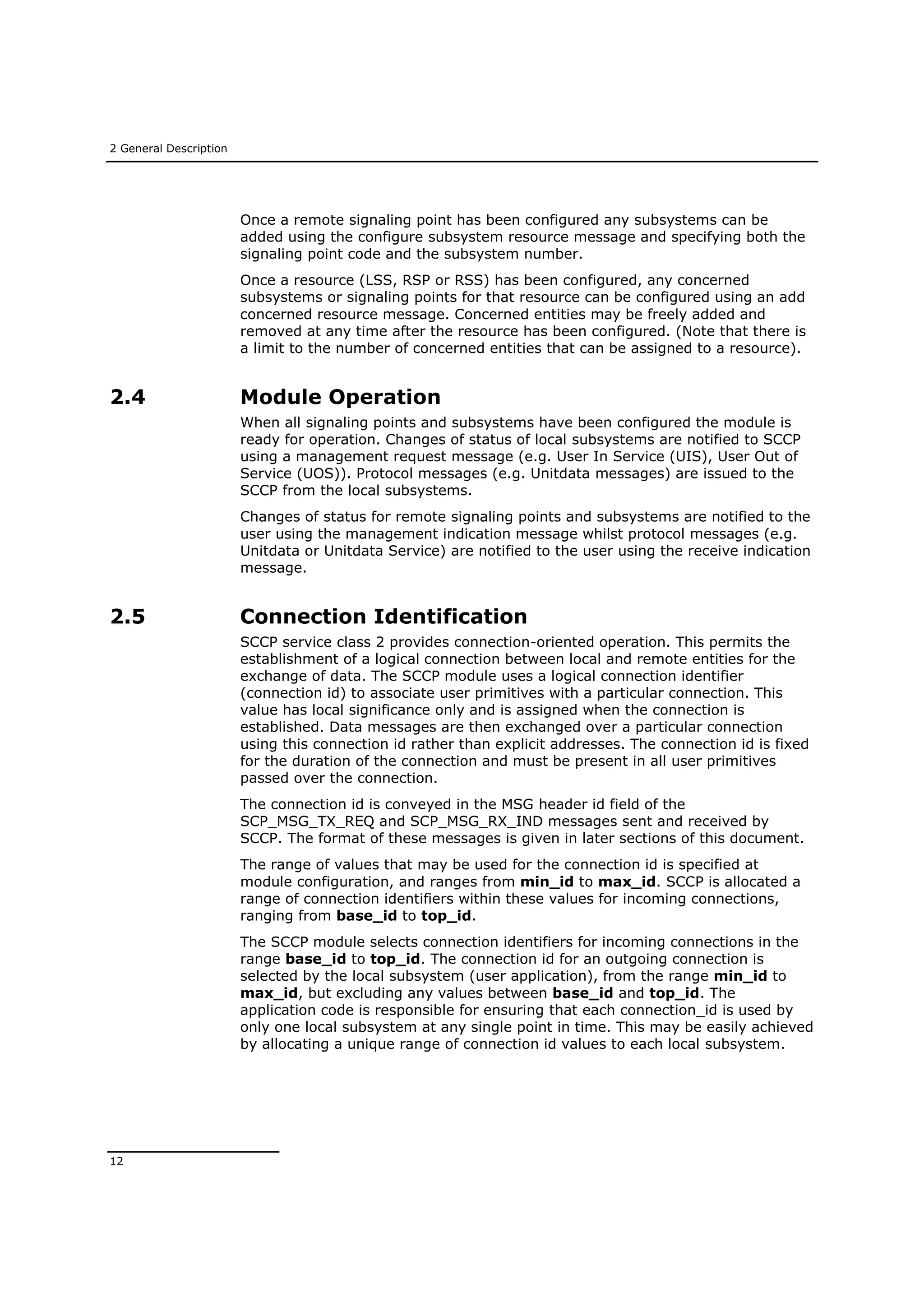 2 General Description
12
Once a remote signaling point has been configured any subsystems can be
added using the configure subsystem resource message and specifying both the
signaling point code and the subsystem number.
Once a resource (LSS, RSP or RSS) has been configured, any concerned
subsystems or signaling points for that resource can be configured using an add
concerned resource message. Concerned entities may be freely added and
removed at any time after the resource has been configured. (Note that there is
a limit to the number of concerned entities that can be assigned to a resource).
2.4 Module Operation
When all signaling points and subsystems have been configured the module is
ready for operation. Changes of status of local subsystems are notified to SCCP
using a management request message (e.g. User In Service (UIS), User Out of
Service (UOS)). Protocol messages (e.g. Unitdata messages) are issued to the
SCCP from the local subsystems.
Changes of status for remote signaling points and subsystems are notified to the
user using the management indication message whilst protocol messages (e.g.
Unitdata or Unitdata Service) are notified to the user using the receive indication
message.
2.5 Connection Identification
SCCP service class 2 provides connection-oriented operation. This permits the
establishment of a logical connection between local and remote entities for the
exchange of data. The SCCP module uses a logical connection identifier
(connection id) to associate user primitives with a particular connection. This
value has local significance only and is assigned when the connection is
established. Data messages are then exchanged over a particular connection
using this connection id rather than explicit addresses. The connection id is fixed
for the duration of the connection and must be present in all user primitives
passed over the connection.
The connection id is conveyed in the MSG header id field of the
SCP_MSG_TX_REQ and SCP_MSG_RX_IND messages sent and received by
SCCP. The format of these messages is given in later sections of this document.
The range of values that may be used for the connection id is specified at
module configuration, and ranges from min_id to max_id. SCCP is allocated a
range of connection identifiers within these values for incoming connections,
ranging from base_id to top_id.
The SCCP module selects connection identifiers for incoming connections in the
range base_id to top_id. The connection id for an outgoing connection is
selected by the local subsystem (user application), from the range min_id to
max_id, but excluding any values between base_id and top_id. The
application code is responsible for ensuring that each connection_id is used by
only one local subsystem at any single point in time. This may be easily achieved
by allocating a unique range of connection id values to each local subsystem.
 