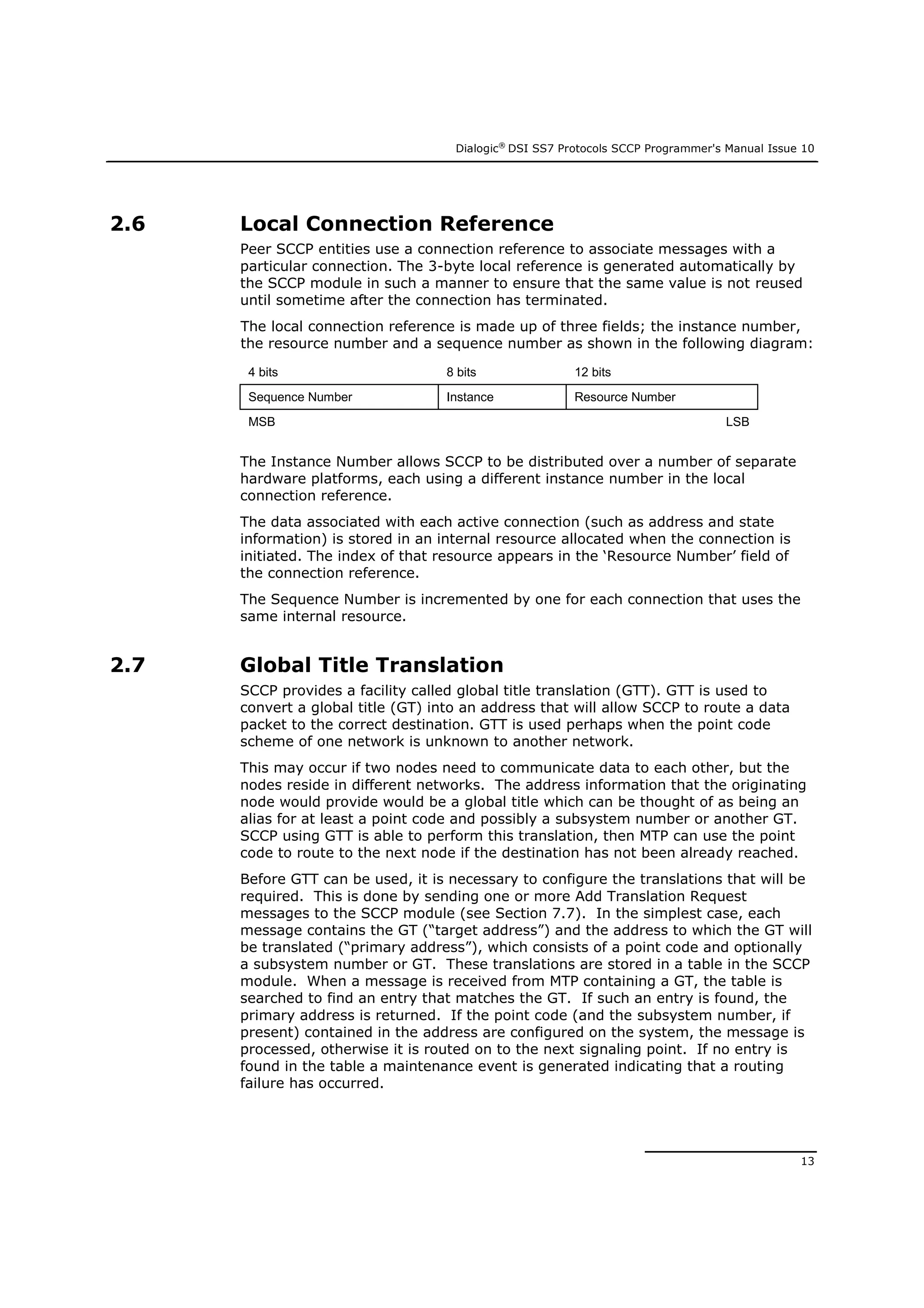 Dialogic®
DSI SS7 Protocols SCCP Programmer's Manual Issue 10
13
2.6 Local Connection Reference
Peer SCCP entities use a connection reference to associate messages with a
particular connection. The 3-byte local reference is generated automatically by
the SCCP module in such a manner to ensure that the same value is not reused
until sometime after the connection has terminated.
The local connection reference is made up of three fields; the instance number,
the resource number and a sequence number as shown in the following diagram:
4 bits 8 bits 12 bits
Sequence Number Instance Resource Number
MSB LSB
The Instance Number allows SCCP to be distributed over a number of separate
hardware platforms, each using a different instance number in the local
connection reference.
The data associated with each active connection (such as address and state
information) is stored in an internal resource allocated when the connection is
initiated. The index of that resource appears in the ‘Resource Number’ field of
the connection reference.
The Sequence Number is incremented by one for each connection that uses the
same internal resource.
2.7 Global Title Translation
SCCP provides a facility called global title translation (GTT). GTT is used to
convert a global title (GT) into an address that will allow SCCP to route a data
packet to the correct destination. GTT is used perhaps when the point code
scheme of one network is unknown to another network.
This may occur if two nodes need to communicate data to each other, but the
nodes reside in different networks. The address information that the originating
node would provide would be a global title which can be thought of as being an
alias for at least a point code and possibly a subsystem number or another GT.
SCCP using GTT is able to perform this translation, then MTP can use the point
code to route to the next node if the destination has not been already reached.
Before GTT can be used, it is necessary to configure the translations that will be
required. This is done by sending one or more Add Translation Request
messages to the SCCP module (see Section 7.7). In the simplest case, each
message contains the GT (“target address”) and the address to which the GT will
be translated (“primary address”), which consists of a point code and optionally
a subsystem number or GT. These translations are stored in a table in the SCCP
module. When a message is received from MTP containing a GT, the table is
searched to find an entry that matches the GT. If such an entry is found, the
primary address is returned. If the point code (and the subsystem number, if
present) contained in the address are configured on the system, the message is
processed, otherwise it is routed on to the next signaling point. If no entry is
found in the table a maintenance event is generated indicating that a routing
failure has occurred.
 