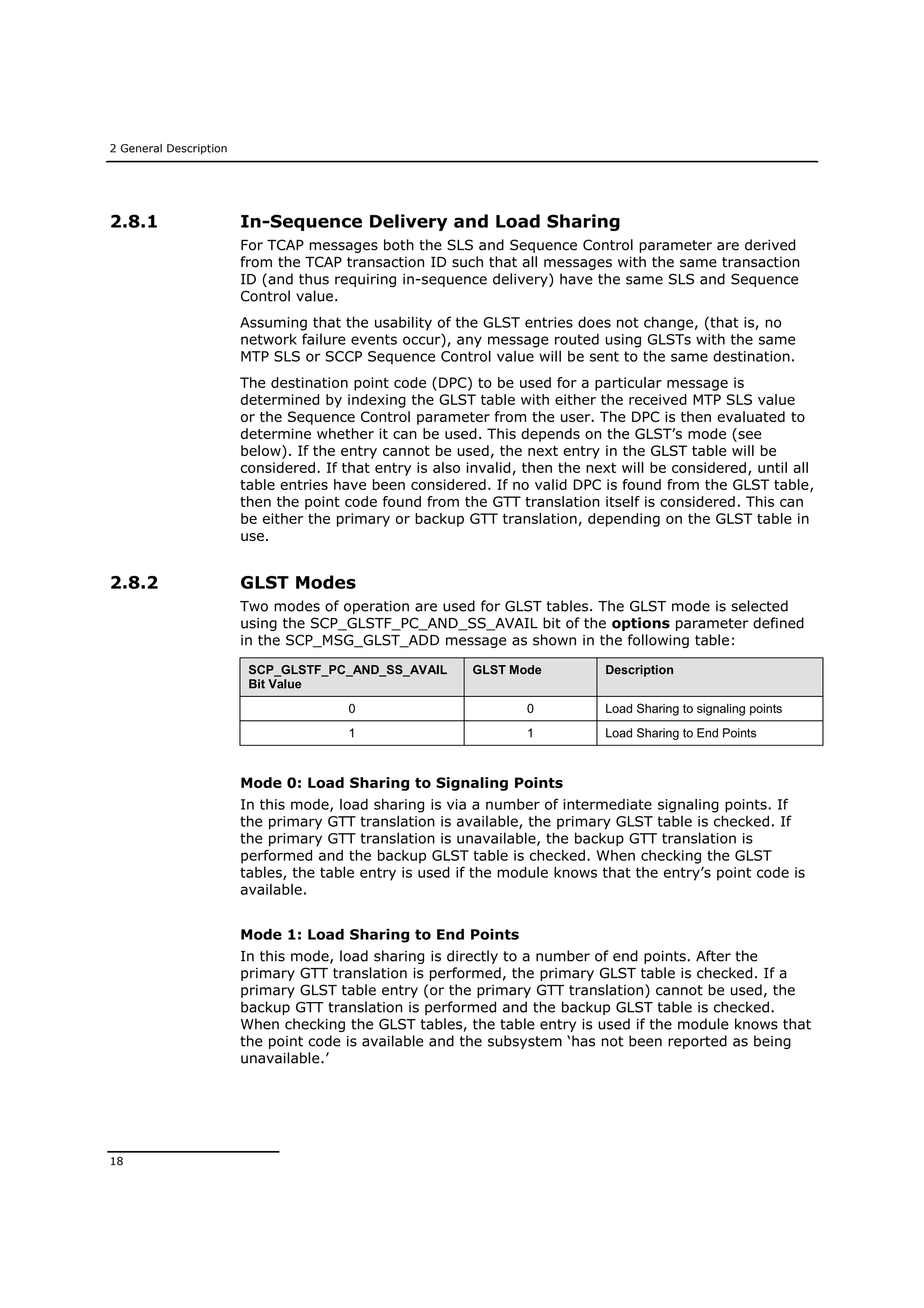 2 General Description
18
2.8.1 In-Sequence Delivery and Load Sharing
For TCAP messages both the SLS and Sequence Control parameter are derived
from the TCAP transaction ID such that all messages with the same transaction
ID (and thus requiring in-sequence delivery) have the same SLS and Sequence
Control value.
Assuming that the usability of the GLST entries does not change, (that is, no
network failure events occur), any message routed using GLSTs with the same
MTP SLS or SCCP Sequence Control value will be sent to the same destination.
The destination point code (DPC) to be used for a particular message is
determined by indexing the GLST table with either the received MTP SLS value
or the Sequence Control parameter from the user. The DPC is then evaluated to
determine whether it can be used. This depends on the GLST’s mode (see
below). If the entry cannot be used, the next entry in the GLST table will be
considered. If that entry is also invalid, then the next will be considered, until all
table entries have been considered. If no valid DPC is found from the GLST table,
then the point code found from the GTT translation itself is considered. This can
be either the primary or backup GTT translation, depending on the GLST table in
use.
2.8.2 GLST Modes
Two modes of operation are used for GLST tables. The GLST mode is selected
using the SCP_GLSTF_PC_AND_SS_AVAIL bit of the options parameter defined
in the SCP_MSG_GLST_ADD message as shown in the following table:
SCP_GLSTF_PC_AND_SS_AVAIL
Bit Value
GLST Mode Description
0 0 Load Sharing to signaling points
1 1 Load Sharing to End Points
Mode 0: Load Sharing to Signaling Points
In this mode, load sharing is via a number of intermediate signaling points. If
the primary GTT translation is available, the primary GLST table is checked. If
the primary GTT translation is unavailable, the backup GTT translation is
performed and the backup GLST table is checked. When checking the GLST
tables, the table entry is used if the module knows that the entry’s point code is
available.
Mode 1: Load Sharing to End Points
In this mode, load sharing is directly to a number of end points. After the
primary GTT translation is performed, the primary GLST table is checked. If a
primary GLST table entry (or the primary GTT translation) cannot be used, the
backup GTT translation is performed and the backup GLST table is checked.
When checking the GLST tables, the table entry is used if the module knows that
the point code is available and the subsystem ‘has not been reported as being
unavailable.’
 