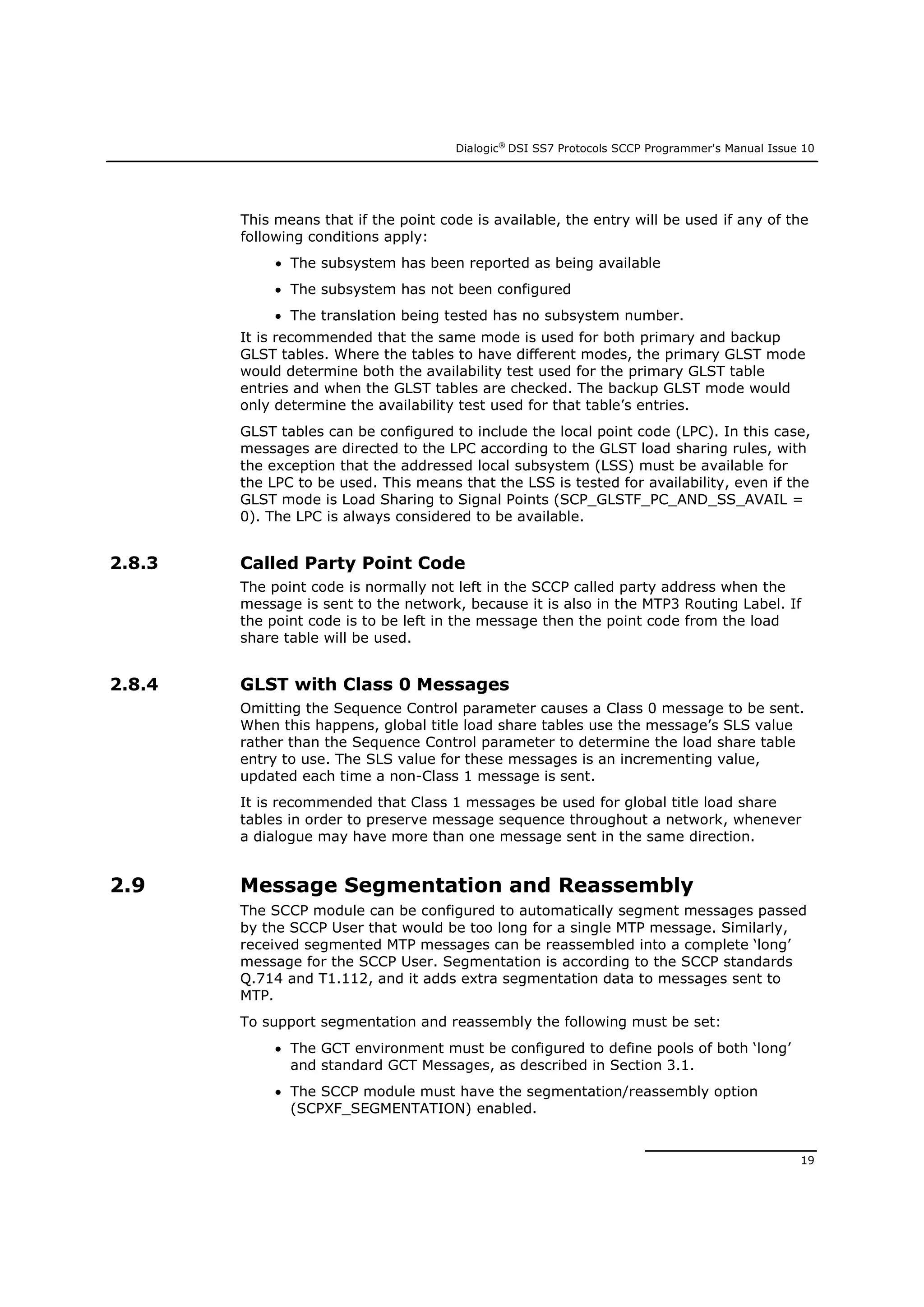 Dialogic®
DSI SS7 Protocols SCCP Programmer's Manual Issue 10
19
This means that if the point code is available, the entry will be used if any of the
following conditions apply:
 The subsystem has been reported as being available
 The subsystem has not been configured
 The translation being tested has no subsystem number.
It is recommended that the same mode is used for both primary and backup
GLST tables. Where the tables to have different modes, the primary GLST mode
would determine both the availability test used for the primary GLST table
entries and when the GLST tables are checked. The backup GLST mode would
only determine the availability test used for that table’s entries.
GLST tables can be configured to include the local point code (LPC). In this case,
messages are directed to the LPC according to the GLST load sharing rules, with
the exception that the addressed local subsystem (LSS) must be available for
the LPC to be used. This means that the LSS is tested for availability, even if the
GLST mode is Load Sharing to Signal Points (SCP_GLSTF_PC_AND_SS_AVAIL =
0). The LPC is always considered to be available.
2.8.3 Called Party Point Code
The point code is normally not left in the SCCP called party address when the
message is sent to the network, because it is also in the MTP3 Routing Label. If
the point code is to be left in the message then the point code from the load
share table will be used.
2.8.4 GLST with Class 0 Messages
Omitting the Sequence Control parameter causes a Class 0 message to be sent.
When this happens, global title load share tables use the message’s SLS value
rather than the Sequence Control parameter to determine the load share table
entry to use. The SLS value for these messages is an incrementing value,
updated each time a non-Class 1 message is sent.
It is recommended that Class 1 messages be used for global title load share
tables in order to preserve message sequence throughout a network, whenever
a dialogue may have more than one message sent in the same direction.
2.9 Message Segmentation and Reassembly
The SCCP module can be configured to automatically segment messages passed
by the SCCP User that would be too long for a single MTP message. Similarly,
received segmented MTP messages can be reassembled into a complete ‘long’
message for the SCCP User. Segmentation is according to the SCCP standards
Q.714 and T1.112, and it adds extra segmentation data to messages sent to
MTP.
To support segmentation and reassembly the following must be set:
 The GCT environment must be configured to define pools of both ‘long’
and standard GCT Messages, as described in Section 3.1.
 The SCCP module must have the segmentation/reassembly option
(SCPXF_SEGMENTATION) enabled.
 
