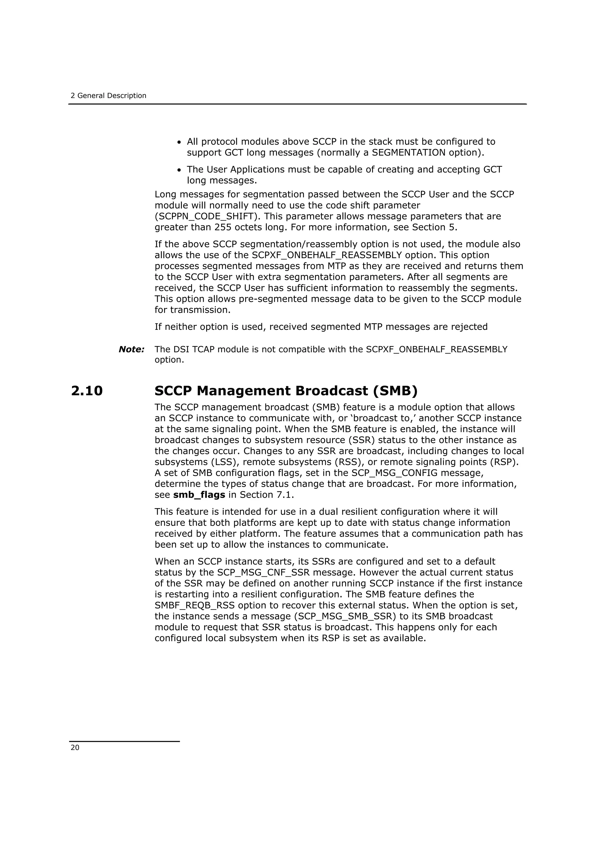 2 General Description
20
 All protocol modules above SCCP in the stack must be configured to
support GCT long messages (normally a SEGMENTATION option).
 The User Applications must be capable of creating and accepting GCT
long messages.
Long messages for segmentation passed between the SCCP User and the SCCP
module will normally need to use the code shift parameter
(SCPPN_CODE_SHIFT). This parameter allows message parameters that are
greater than 255 octets long. For more information, see Section 5.
If the above SCCP segmentation/reassembly option is not used, the module also
allows the use of the SCPXF_ONBEHALF_REASSEMBLY option. This option
processes segmented messages from MTP as they are received and returns them
to the SCCP User with extra segmentation parameters. After all segments are
received, the SCCP User has sufficient information to reassembly the segments.
This option allows pre-segmented message data to be given to the SCCP module
for transmission.
If neither option is used, received segmented MTP messages are rejected
Note: The DSI TCAP module is not compatible with the SCPXF_ONBEHALF_REASSEMBLY
option.
2.10 SCCP Management Broadcast (SMB)
The SCCP management broadcast (SMB) feature is a module option that allows
an SCCP instance to communicate with, or ‘broadcast to,’ another SCCP instance
at the same signaling point. When the SMB feature is enabled, the instance will
broadcast changes to subsystem resource (SSR) status to the other instance as
the changes occur. Changes to any SSR are broadcast, including changes to local
subsystems (LSS), remote subsystems (RSS), or remote signaling points (RSP).
A set of SMB configuration flags, set in the SCP_MSG_CONFIG message,
determine the types of status change that are broadcast. For more information,
see smb_flags in Section 7.1.
This feature is intended for use in a dual resilient configuration where it will
ensure that both platforms are kept up to date with status change information
received by either platform. The feature assumes that a communication path has
been set up to allow the instances to communicate.
When an SCCP instance starts, its SSRs are configured and set to a default
status by the SCP_MSG_CNF_SSR message. However the actual current status
of the SSR may be defined on another running SCCP instance if the first instance
is restarting into a resilient configuration. The SMB feature defines the
SMBF_REQB_RSS option to recover this external status. When the option is set,
the instance sends a message (SCP_MSG_SMB_SSR) to its SMB broadcast
module to request that SSR status is broadcast. This happens only for each
configured local subsystem when its RSP is set as available.
 