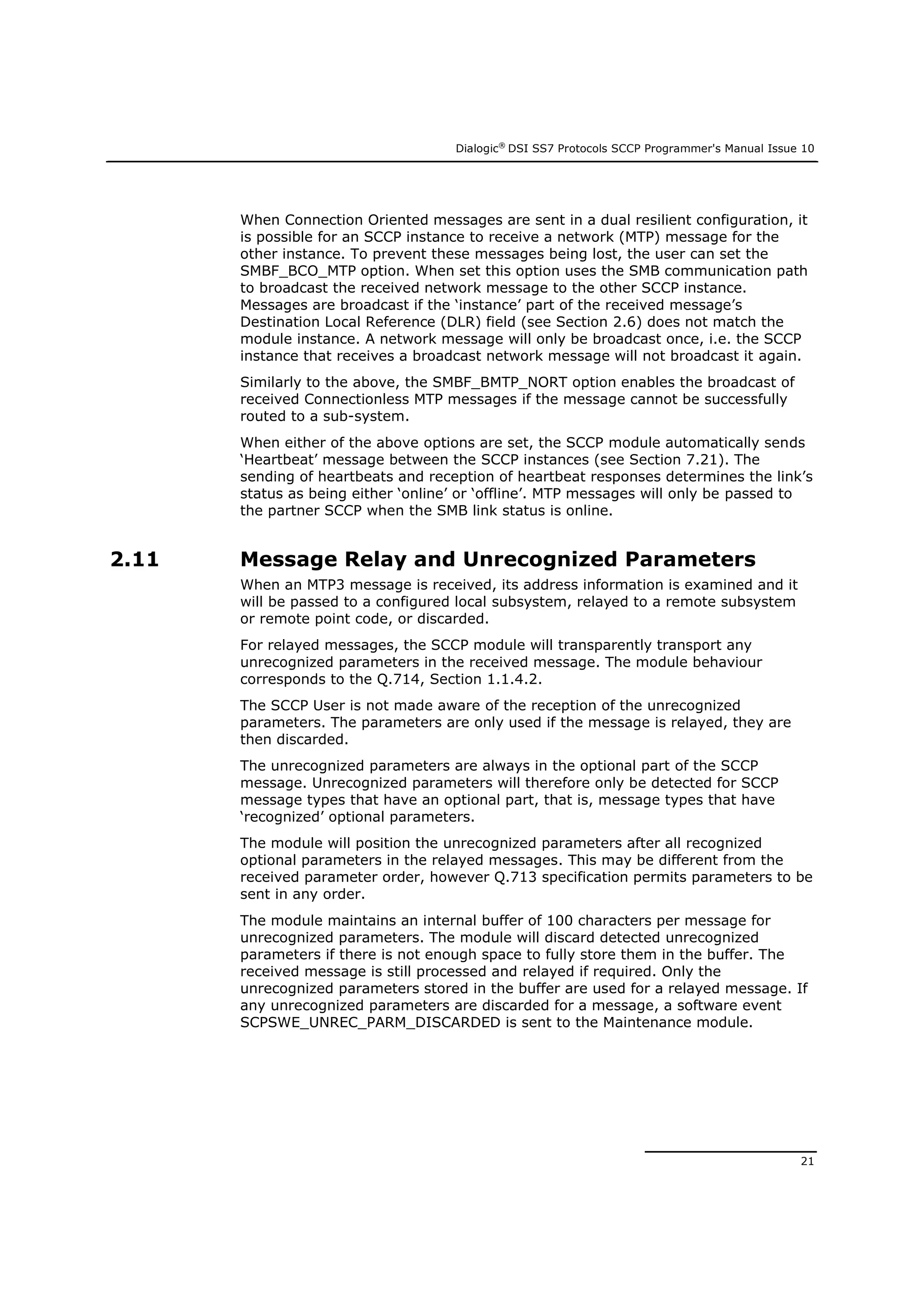Dialogic®
DSI SS7 Protocols SCCP Programmer's Manual Issue 10
21
When Connection Oriented messages are sent in a dual resilient configuration, it
is possible for an SCCP instance to receive a network (MTP) message for the
other instance. To prevent these messages being lost, the user can set the
SMBF_BCO_MTP option. When set this option uses the SMB communication path
to broadcast the received network message to the other SCCP instance.
Messages are broadcast if the ‘instance’ part of the received message’s
Destination Local Reference (DLR) field (see Section 2.6) does not match the
module instance. A network message will only be broadcast once, i.e. the SCCP
instance that receives a broadcast network message will not broadcast it again.
Similarly to the above, the SMBF_BMTP_NORT option enables the broadcast of
received Connectionless MTP messages if the message cannot be successfully
routed to a sub-system.
When either of the above options are set, the SCCP module automatically sends
‘Heartbeat’ message between the SCCP instances (see Section 7.21). The
sending of heartbeats and reception of heartbeat responses determines the link’s
status as being either ‘online’ or ‘offline’. MTP messages will only be passed to
the partner SCCP when the SMB link status is online.
2.11 Message Relay and Unrecognized Parameters
When an MTP3 message is received, its address information is examined and it
will be passed to a configured local subsystem, relayed to a remote subsystem
or remote point code, or discarded.
For relayed messages, the SCCP module will transparently transport any
unrecognized parameters in the received message. The module behaviour
corresponds to the Q.714, Section 1.1.4.2.
The SCCP User is not made aware of the reception of the unrecognized
parameters. The parameters are only used if the message is relayed, they are
then discarded.
The unrecognized parameters are always in the optional part of the SCCP
message. Unrecognized parameters will therefore only be detected for SCCP
message types that have an optional part, that is, message types that have
‘recognized’ optional parameters.
The module will position the unrecognized parameters after all recognized
optional parameters in the relayed messages. This may be different from the
received parameter order, however Q.713 specification permits parameters to be
sent in any order.
The module maintains an internal buffer of 100 characters per message for
unrecognized parameters. The module will discard detected unrecognized
parameters if there is not enough space to fully store them in the buffer. The
received message is still processed and relayed if required. Only the
unrecognized parameters stored in the buffer are used for a relayed message. If
any unrecognized parameters are discarded for a message, a software event
SCPSWE_UNREC_PARM_DISCARDED is sent to the Maintenance module.
 